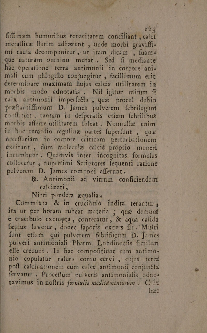 fiffimam humoribüs fenacitatem corciliant , Wr metallica flatim adherent , unde morbi avi: mii caufa decomponitur, ut iram dicam , fuam- .que naturam omnino mutat. Scd fi mcdiante hác operatione terra antimonii in corpore anis mali cum phlogifto conjungitur , facillimum erit dererminare maximam hujus calos ütilitatem in morbis modo adnotatis . Nil igitur niirum fi calx antimonii imperfe&amp;ba , que procul dubio P'ejannffimum | D. James pulverem febrifugüm conftiruit , tantam in defperatis etiam febrilibus morbis afferre utilitatem foleat. Nonnulla enim in hoc remedio reguling partes fuperfunt , qua neceffariám in corpore criticam perturbationem excitant. , dum ínolecu!g calci$ propfio muneri incumbunt. Quamvis inter incognitas formulas collocefur ; nüpertimi Scriptores fequenti ratione pulverem. D. James Conti afferunt. E. Antimoni ad vitrum cond calcinati, Nitri pondera zqualia, Cómmixta &amp; in crucibulo índíta tetantur s ita ut per horam rübeat m:teria ; qug demum e crucibulo exempta , conteratur , &amp; aqua calida feo»ius lavetür : donec faporis expers fit. Multi funt eti. qui pulverem febrifugüm D. James pulveri antimoniali Pharm. T obdiictti fimilem efle credunt . In hac compofitione cüm antinos nio Er rafüra cornu cervi , cuju$ terta poft calcinat'onem cum c«lcé antimonii conjunéka fervatur . Proceffum nuiteris antimonialis adno: tavimus in noflris formulis medicamentorum .. Colx hzc