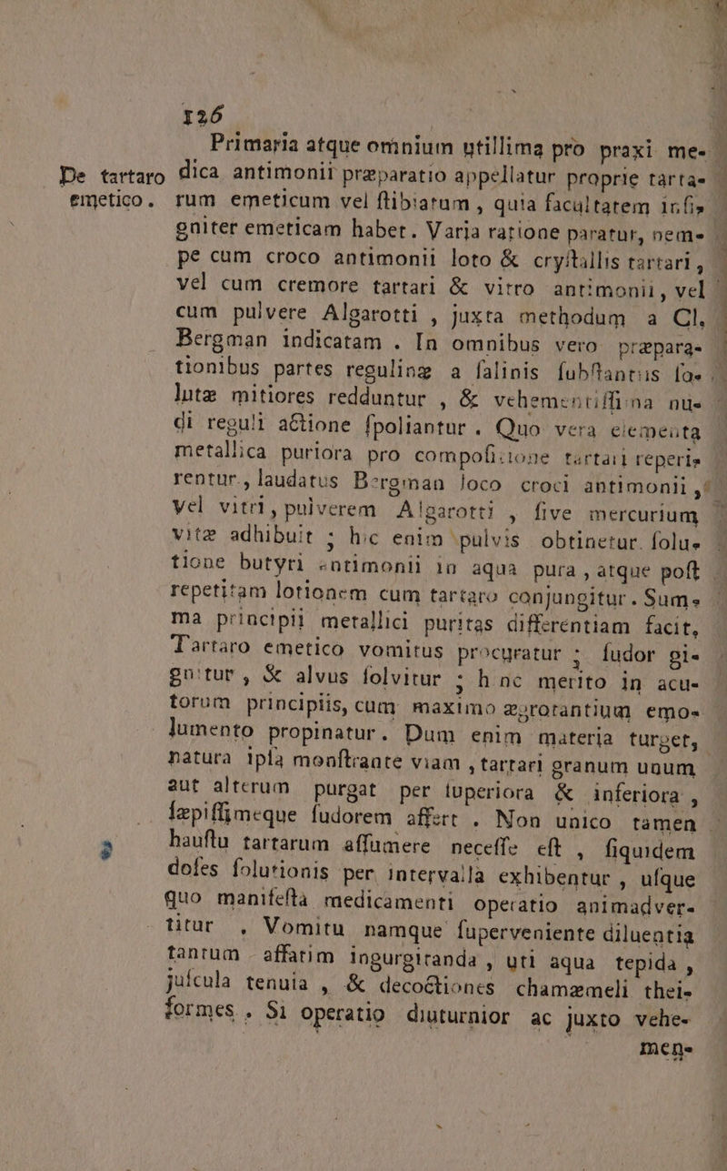 Primaria atque omnium utillima pro praxi me- [ De tartaro dica. antimonii praeparatio appellatur proprie tàrta- fmetico. rum emeticum vel flibiatum , quia facultatem infi» — gniter emeticam habet. Varja ratioae paratür, nem» 1 pe cum croco antimonii loto &amp; cryfttillis tartarl, — vel cum cremore tartari &amp; vitro antimonii, vel 1 cum pulvere Algarotti , Juxta methodum a Cl, Bergman indicatam . In omnibus vero prapargs | tionibus partes reguling a falinis fubfantus [ae .. litzg mitiores redduntur , &amp; vehementriffi;na. nu- di reguli aGione fpoliantur . Quo vera eiemeüta metallica purlora pro compofizone tartaii reperis rentur. laudatus Bergman loco croci antimonil ,^- Vel vitri, pulverem Alparotti , five mercurium vitz adhibuit ; hic enim pulvis obtinetur. folus tione butyri «ntimonii 1n aqua pura , atque poft . repetitam lotionem cum tartaro conjungitur . Sum. ma priuctpii metallici. puritas differentiam facit, Tartaro emetico vomitus procgratur :. fudor pi- guwtur; X alvus folvitur ; h nc merito in acu- torum principiis, cum. maximo erorantium emos lumento propinatur. Dum enim materia turpet, natura ipla monftraate viam , tartar! granum unum aut alterum purgat per luperiora &amp; inferiora , .. depiffimeque fudorem affert . Non unico tamen - 2 hauftu tartarum affumere neceffe cft , fiquidem dofes folutionis per intervalla exhibentur , ufque quo manifeftà medicamenti operatio animadver- titur , Vomitu namque fuperveniente diluentia Tantum | affatim ingurgiranda , uti aqua tepida , juícula tenuia , &amp; deco&amp;tiones chamzmeli thei* formes . Si operatio diuturnior ac juxto vehe- mene
