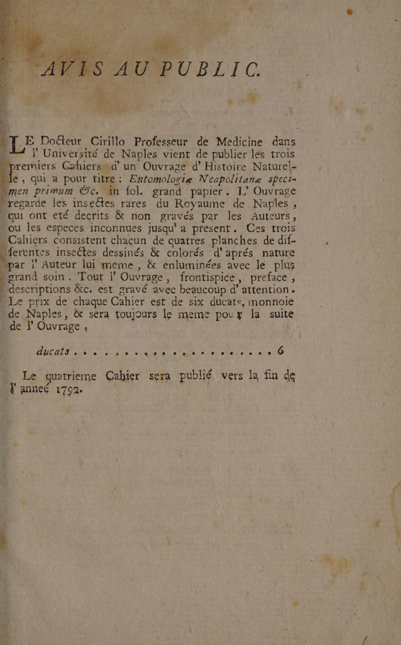 wey PUBLIC  E IE Docteur Cirillo Professeur de Medicine dans LU Jl Université de Naples vient de publier les trois premiers G2hiers..dà' un. Ouvrage d' Histoire Naturel- le, qui a pour titre: Ezfomologie Neapolitane speci- umen primum Cc. in fol. grand papier. I/ Ouvrage regarde les insectes rares. du Royaume de Naples , qui ont eté decrits &amp; non gravés par les Auteuts, .ou les especes inconnues jusqu'a present. Ces trois ; Cahiers consistent chacun de quatres planches de dif- ferentes insectes dessinés &amp; colorés d'aprés nature ;par |' Auteur lui meme , &amp; enluminées avec le plus grand soin. Tout l' Ouvrage, frontispice, preface , . descriptions &amp;c. est sravé avec beaucoup d' attention. Le prix de chaque Cahier est de six ducats, monnoie *de Naples, &amp; sera toujours le meme pour la suite - de l' Ouvrage , : « HEROS Pax RU QUETR 3a CM die eia AM fRd UM TS .— Le quatrieme Cahier sera publié vers la fin dg . Y anneé. 1792. B