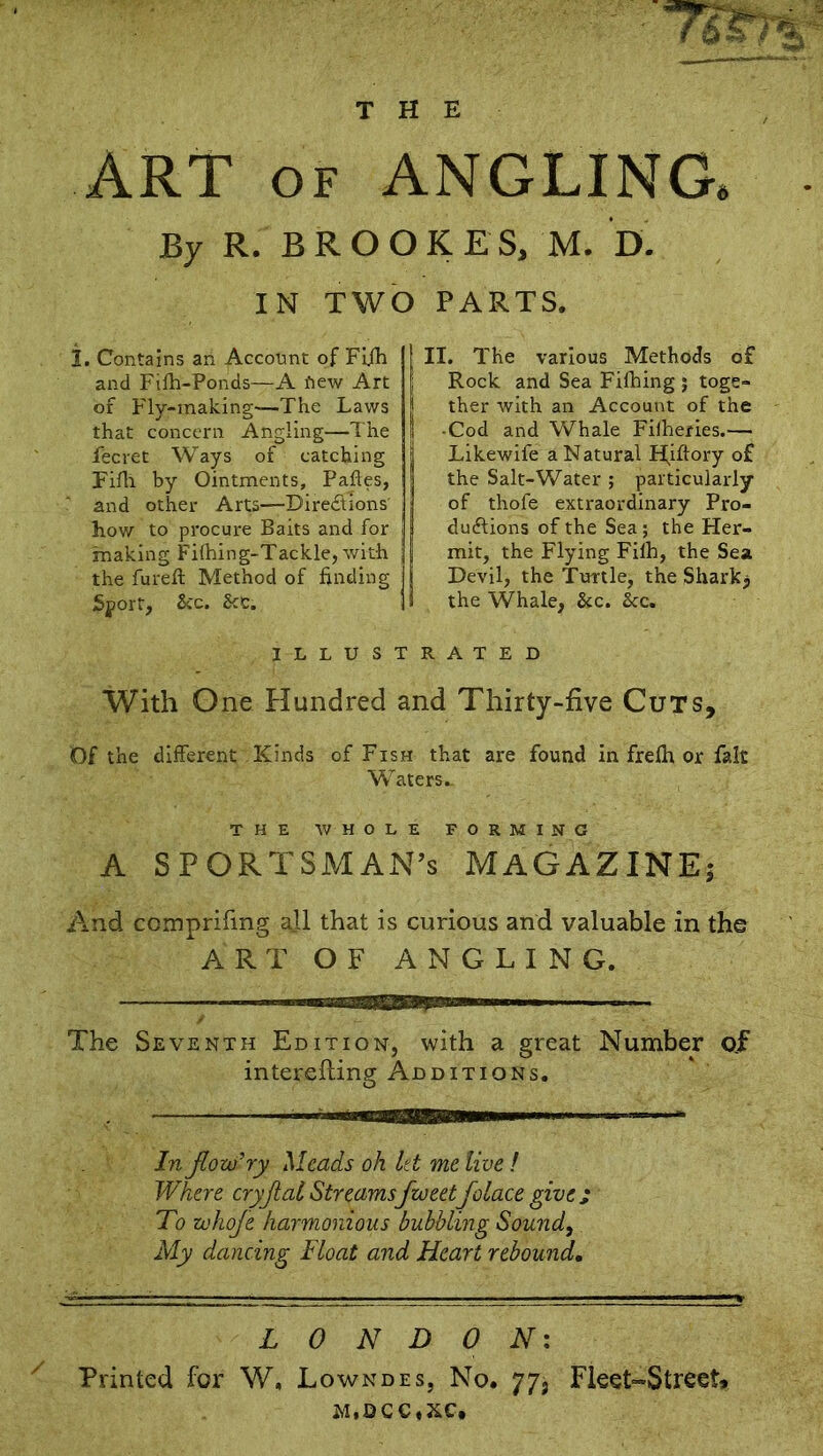 THE ART of ANGLING. By R. BROOKES, M. D. IN TWO PARTS. 1. Contains an Account of Fi.fh and Fifh-Ponds—A iiew Art of Fly-making'—The Laws that concern Angling—The lecret Ways of catching Filh by Ointments, Paftes, and other Arts—Directions' how to procure Baits and for making Fifhing-Tackle, with the fureft Method of finding fiyort, See. Sec. ! II. The various Methods of Rock and Sea Fifhing ; toge- ther with an Account of the I -Cod and Whale Fifheries.— | Likewife a Natural Hiftory of the Salt-Water ; particularly of thofe extraordinary Pro- duftions of the Sea ; the Her- mit, the Flying Filh, the Sea Devil, the Turtle, the Shark, I the Whale, &c. &c. ILLUSTRATED With One Hundred and Thirty-five Cuts, Of the different Kinds of Fish that are found in frefh or fak Waters.- THE WHOLE FORMING A SPORTSMAN’S MAGAZINE; And comprifing ajl that is curious and valuable in the ART OF ANGLING. The Seventh Edition, with a great Number of interefting Additions. In Jlow'ry Meads oh let me live ! Where cryjlai Streamsfto eetfolace give j To zohofe harmonious bubbling Sound, My dancing Float and Heart rebound. LONDON: Printed for W, Lowndes, No. 77, Fleet-Street,