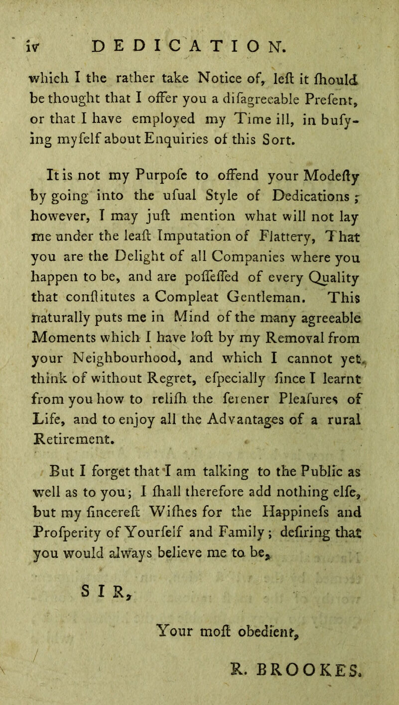 which I the rather take Notice of, left it ftiould bethought that I offer you a difagreeable Prefent, or that I have employed my Time ill, in bufy- ing myfelf about Enquiries of this Sort. It is not my Purpofe to offend your Modefty by going into the ufual Style of Dedications ; however, T may juft mention what will not lay me under the leaft Imputation of Flattery, That you are the Delight of all Companies where you happen to be, and are poffeffed of every Quality that conflitutes a Compleat Gentleman. This naturally puts me in Mind of the many agreeable Moments which I have loft by my Removal from your Neighbourhood, and which I cannot yet. think of without Regret, efpecially fince I learnt from you how to relifh the feiener Pleafures of Life, and to enjoy all the Advantages of a rural Retirement. But I forget that T am talking to the Public as well as to you; I fhall therefore add nothing elfe, but my fincereft Wifhes for the Happinefs and Profperity of Yourfelf and Family; defiring that you would always believe me to be* S I R, Your moft obedient* R. BROOKES.