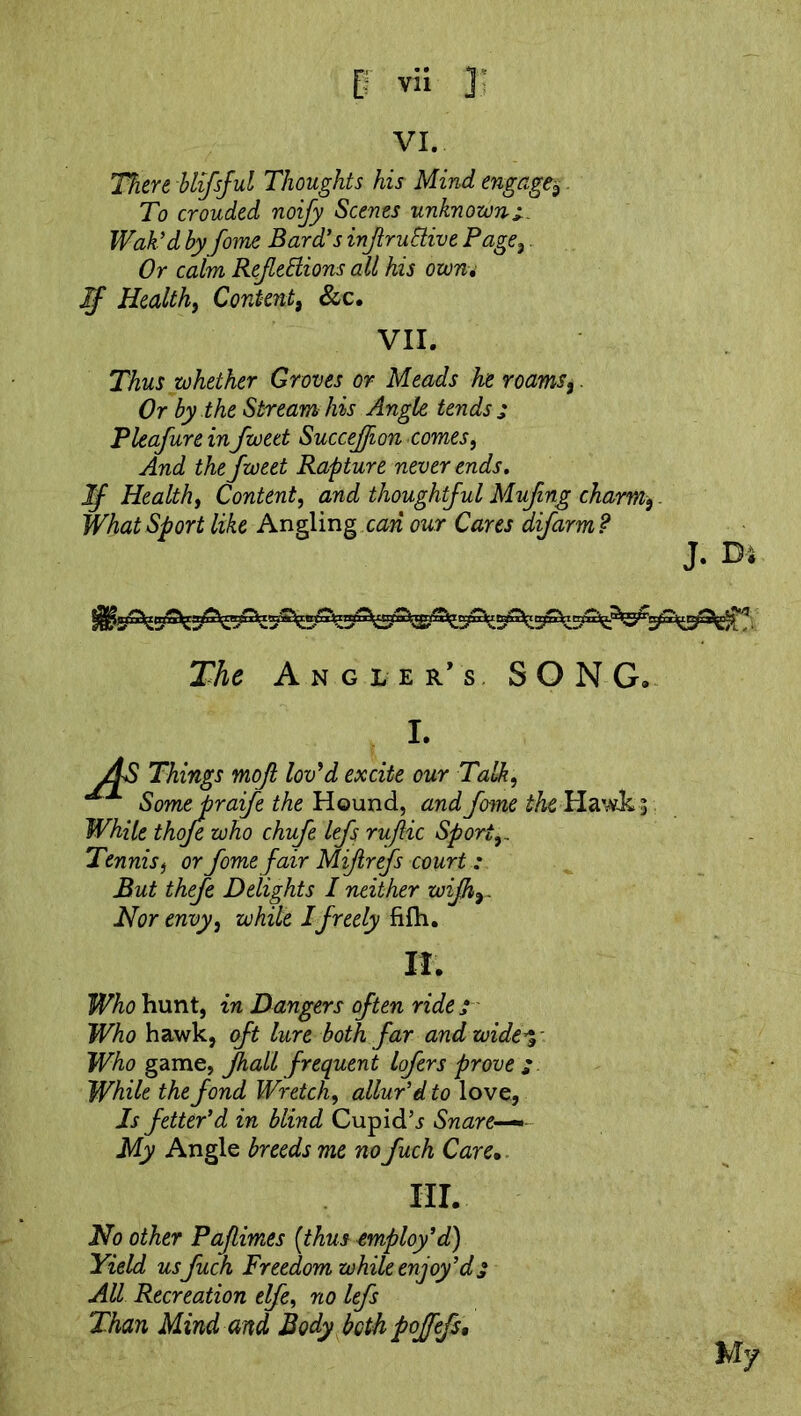 VI. There blifsful Thoughts his Mind engage,$. To crouded noify Scenes unknown*. Wak'dby fome Bard's infruBive Page, Or calm RefleBions ail his own. If Healthy Content, See, VII. Thus whether Groves or Meads he roams,. Or by the Stream his Angle tends j Pleafure infwett Succejfion comes, And thefweet Rapture never ends. If Health, Content, and thoughtful Mufing charm,. What Sport like Angling can our Cares difarm? J. D* The Angler's SONG. I. AS Things mofi lov'd excite our Talk, Some praife the Hound, and fome the Hawks While thoje who chufe lefs rujlic Sport,. Tennis, or fome fair Mif refs court : But thefe Delights I neither wifh, Nor envy, while I freely fifh. If. Who hunt, in Dangers often rides Who hawk, oft lure both far and wide Who game, fhall frequent lofers prove ; While the fond Wretch, allur’d to love, Is fetter'd in blind Cupids Snare My Angle breeds me no fuch Care• III. No other Paflimes [thus employ'd) Yield us fuch Freedom while enjoy'd j All Recreation elfe, no lefs Than Mind and Body bethpoffefs. My