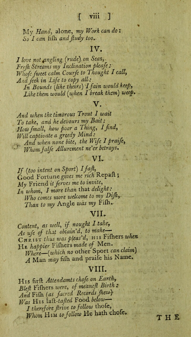 My Hand, alone, my Work can do: So I can filh andfiudy too IV. J love not jingling (rude), on Seas, Erefh Streams my Inclination pleafe; Whofe fweet calm. Courfe to Thought I call9 And feek in Life to copy all: In Bounds {like theirs) I fain would keep, Like them would (when I break them) weep. And when the timorous Trout I wait To take, and he devours my Bait; Howfmall, how poor a Thing, Ifnd, Will captivate a greedy Mind: And when none bite, the Wife I praife, -r Whomfalfe Allurement ne'er betrays, VL If (too intent on Sport) Ifajl, Good Fortune gives me rich Repatt; My Friend it ferves me to invite, In whom, I more than that delight. Who comes more welcome to my. Dijhr Than to my Angle was my Filh.- VII. Content, as well, if nought I take, As ufe of that obtain’d, to make--- Christ thus was pleas’d, his Filhers when He happier Filhers made of Men. . Where (which no other Sport can claim) A Man may filh and praife his Name. VIII. His firft Attendants chofe on Earthr Bleft Filhers were, of meanefl Birth : And Filh (as facred Records fhewf Was His laft-tafled Food below I therefore drive to follow thole. Whom Him to follow He hath chofe.