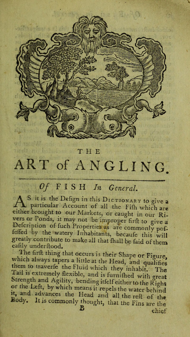 angli OJ FISH In Central. AS it is the Dcfign in this Dictionary to give a particular Account of all the Fifh which are either brought to our Markets, or caught in our Ri- vers or Ponds, it may not be improper firft to give a Defcnption of fuch Properties as arS commonly pof- ieffed by the watery Inhabitants, becaufe this will greatly contribute to make all that {hall be faid of them eaiily underftood. The firft thing that occurs is their Shape or Figure which always tapers a little at the Head, and qualified jkePV° ir-averfe the Fluid which they inhabit. The Tail is extremely flexible, and is furnilhed with (treat . Strength and Agility, bending itfelf either to the Right or the Left, by which means it repels the water behind it, and advances the Head and all the reft of the Body. It is commonly thought, that the Fins are the B chief