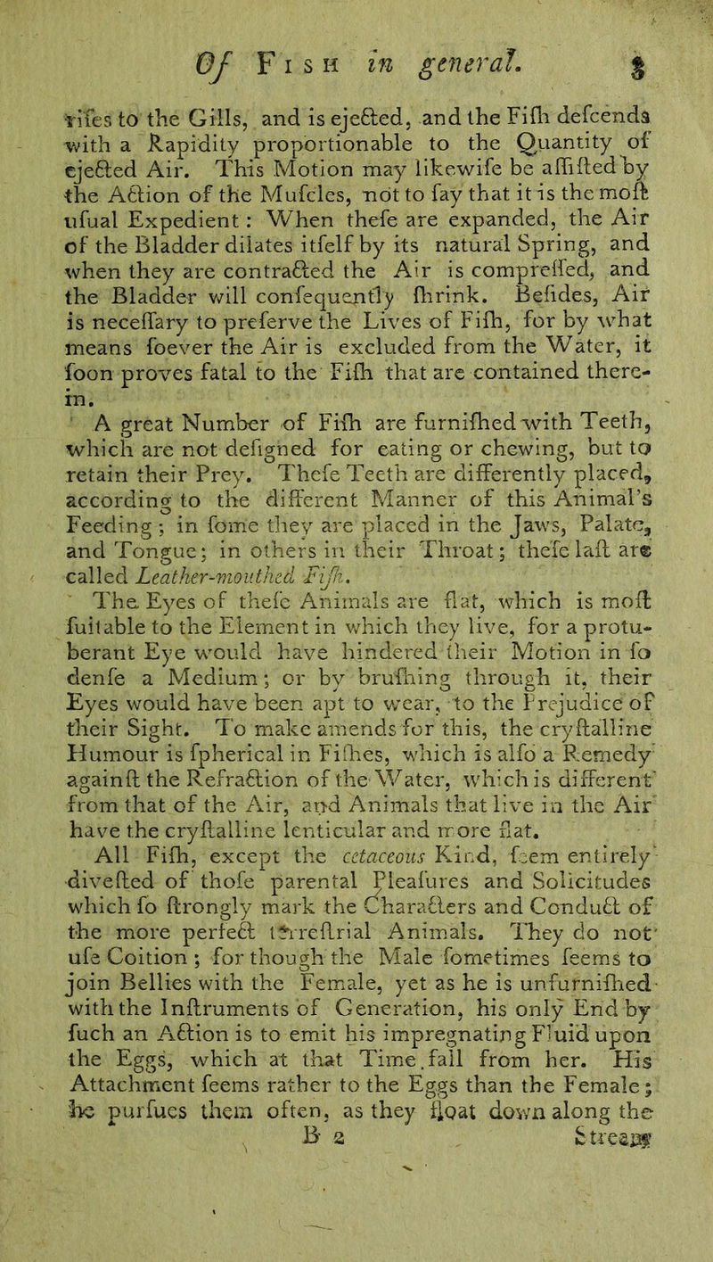 tifes to the Gills, and is eje&ed, and the Fifh defcends with a Rapidity proportionable to the Quantity of ejefted Air. This Motion may iikewife be aftiftedhy the Atfion of the Mufcles, not to fay that it is the moft ufual Expedient: When thefe are expanded, the Air of the Bladder dilates itfelf by its natural Spring, and when they are contra&ed the Air is compreffed, and the Bladder will confequejitTy {brink. Befides, Air is neceffary to preferve the Lives of Fifh, for by what means foever the Air is excluded from the Water, it foon proves fatal to the Fifh that are contained there- in. A great Number of Fifh are furnifhedwith Teeth, which are not defigned for eating or chewing, but to retain their Prey. Thefe Teeth are differently placed, according to the different Manner of this Animal’s Feeding ; in fome they are placed in the Jaws, Palate, and Tongue; in others in their Throat; thefe laft are called Leather-mouthed Fifh. The. Eyes of thefe Animals are flat, which is moft; fuitable to the Element in which they live, for a protu- berant Eye would have hindered their Motion in fo denfe a Medium; or by brufhing through it, their Eyes would have been apt to wear, to the Prejudice of their Sight. To make amends for this, the cryftalline Humour is fpherical in Fifties, which is alfo a Remedy againft the Refraflion of the Water, which is different' from that of the Air, and Animals that live in the Air have the cryftalline lenticular and more flat. All Fifh, except the cetaceous Kind, feem entirely' divefted of thofe parental Pleafures and Solicitudes which fo ftrongly mark the Characters and ConduCl of the more perfeCf tthreftrial Animals. They do not' ufe Coition ; for though the Male fometimes feems to join Bellies with the Female, yet as he is unfurnifhed with the Inftruments of Generation, his only End by fuch an Aftion is to emit his impregnating Fluid upon the Eggs, which at that Time.fall from her. His Attachment feems rather to the Eggs than the Female; he purfues them often, as they float down along the B- a b treajtf
