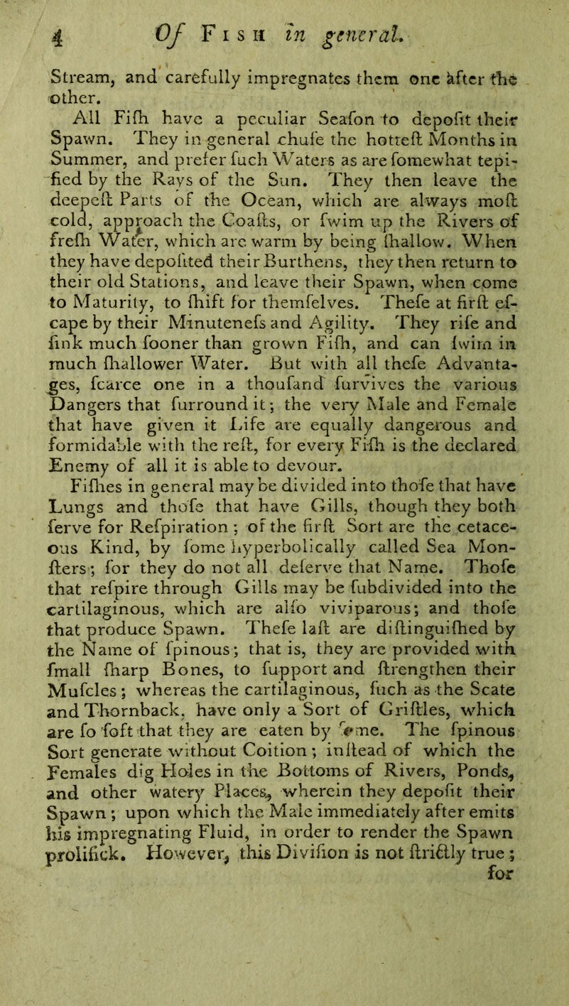 Stream, and carefully impregnates them one kftcr the other. All Fifh have a peculiar Seafon to depofit their Spawn. They in general chufe the hotted Months in Summer, and prefer fuch Waters as are fomewhat tepi- fied by the Rays of the Sun. They then leave the deeped Parts of the Ocean, which are always mod cold, approach the Goads, or fwim up the Rivers of frefh Water, which are warm by being {hallow. When they have depodted their Burthens, they then return to their old Stations, and leave their Spawn, when come to Maturity, to fhift for themfelves. Thefe at fird es- cape by their Minutenefs and Agility. They rife and fink much fooner than grown Fifh, and can Iwim in much fhallower Water. But with all thefe Advanta- ges, fcarce one in a thoufand furvives the various Dangers that furroundit; the very Male and Female that have given it Life are equally dangerous and formidable with the red, for every Fifh is the declared Enemy of all it is able to devour. Fifhes in general maybe divided into thofe that have Lungs and thofe that have Gills, though they both ferve for Refpiration ; of the fird Sort are the cetace- ous Kind, by iome Lyperbolically called Sea Mon- ders; for they do not all deferve that Name. Thofe that refpire through Gills may be fubdivided into the cartilaginous, which are alfo viviparous; and thofe that produce Spawn. Thefe lad are didinguifhed by the Name of fpinous; that is, they are provided with, fmali {harp Bones, to fupport and drengthen their Mufcles ; whereas the cartilaginous, fuch as the Scate and Thornback, have only a Sort of Gridles, which are fo foft that they are eaten by up me. The fpinous Sort generate without Coition ; indead of which the Females dig Holes in the Bottoms of Rivers, Ponds,, and other watery Places., wherein they depofit their Spawn ; upon which the Male immediately after emits his impregnating Fluid, in order to render the Spawn pyoiifiek. However* this Divifion is not ftriftly true.;
