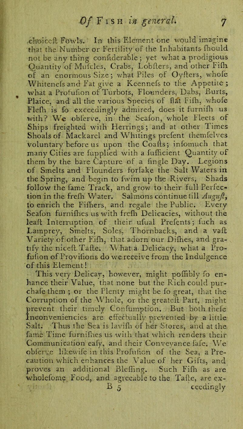 ch'oiceft Fowls. In this Element one would imagine that the-Number or Fertility of the Inhabitants fhould not be any thing confiderable ; yet what a prodigious Quantity of Mufcles, Crabs, Lobfters, and other Fifh. of an enormous Size; what Piles of Oyfters, whole Whitenefs and Fat give a Keennefs to the Appetite ; what a Profuhon of Turbots, Flounders, Dabs, Burts, Plaice, and all the various Species of fl£t Fifh, whofe Flefh is fo exceedingly admired, does it furnifh us with? We obferve, in the Seafon, whole Fleets of Ships freighted with Herrings; and at other Times Shoals of Mackarel and Whitings prefent themfelves voluntary before us upon the Coafls; infomuch that many Cities are fupplied with a fufficient Quantity of them by the bare Capture of a fingle Day. Legions of Smelts and Flounders forfake the Salt Waters in the Spring, and begin to fvvim up the Rivers. Shads follow the fame Track, and grow to their full Perfec- tion in the frefh Water. Salmons continue till Auguji, to enrich the FilLers, and regale the Public. Every Seafon furnifhes us with frefh Delicacies, without the lead Interruption of their ufual Prefents; fuch as Lamprey, Smelts, Soles, Thornbacks, and a vafb Variety of other Fifh, that adorn our Difhes, and gra- tify the niceft Tafte. What a Delicacy, what a Pro- fufion of Provifions do we receive from the Indulgence of this Element! This very Delicay, however, might poffibly fo en- hance their Value, that none but the Rich could pur- chafe them ; or the Plenty might be fo great, that the Corruption of the Whole, or the greateft Part, might f revent their timely Confumption. But both thefe nconveniencies are effeftualiy prevented by a little Salt. Thus the Sea is lavifh of her Stores, and at the fame Time furnifhes us with that which renders their Communication eafy, and their Conveyance fafe. We obferve likewife in this Probation of the Sea, a Pre- caution which enhances the Value of her Gifts, and proves an additional Blefhng. Such Fifn as are wholefome Food, and agreeable to the Tafte, are ex- B 5 ceedingly