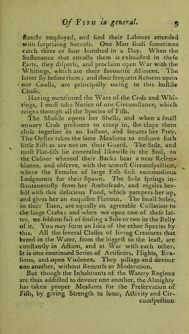 ftantly employed, and find their Labours attended with furprizing Succefs. One Man fnall fometimes catch three or four hundred in a Day. When the Sudenance that attra&s them is c.xhauded in thefe I^arts, they difperfe, and proclaim open War with the Whitings, which are their favourite Aliment. The latter fly before them ; and theirfrequent Returns upon • our Goads, are principally owing to this holtile Chafe. Having mentioned the Wars of the Cods and Whi- tings, I muft take Notice of one Circumdance, which reigns through all the Species of Fifh. The Mufcle opens her Shells, and when a final! unwary Crab prefumes to creep in, fhe claps them dole together in an Indant, and fecures her Prey. The Oyder takes the fame Meafures to enfnare fuch little FiHt as are not on their Guard. The Sole, and mod Flat-fifh lie concealed likewife in the Soil, to the Colour whereof their Backs bear a near Refem- blance, and obferve, with the utmod Circumfpeflion,- where the Females of large Fifh fink commodious Lodgments for their Spawn. The Sole Iprings in- fiantaneoudy from her Ambufcade, and regales her- felf with this delicious Food, which pampers her up, and gives her an exquifite Flavoui. The final l;Soles, in their Turn, are equally an agreeable Collation to the large Crabs; and when we open one of thefe lat- ter, we feldom fail of finding a Sole or two in the Belly of it. You may form an Idea of the other Species by this. All the feveral Claifes of living Creatures that. breed in the Water, from the bigged to the lead, are condantly in Aflion, and at War with each other. It is one continued Series of Artificers, Flights, Eva- fions, and open Violence, They pillage and devour ©ne another, without Remorfeor Moderation. But though the Inhabitants of the Watery Regions are thus adddled to devour one another, the Almighty has taken proper Meafures for the Prefervation of Fifh,. by giving Strength to feme, Activity and Cir- cumfpe&ioc