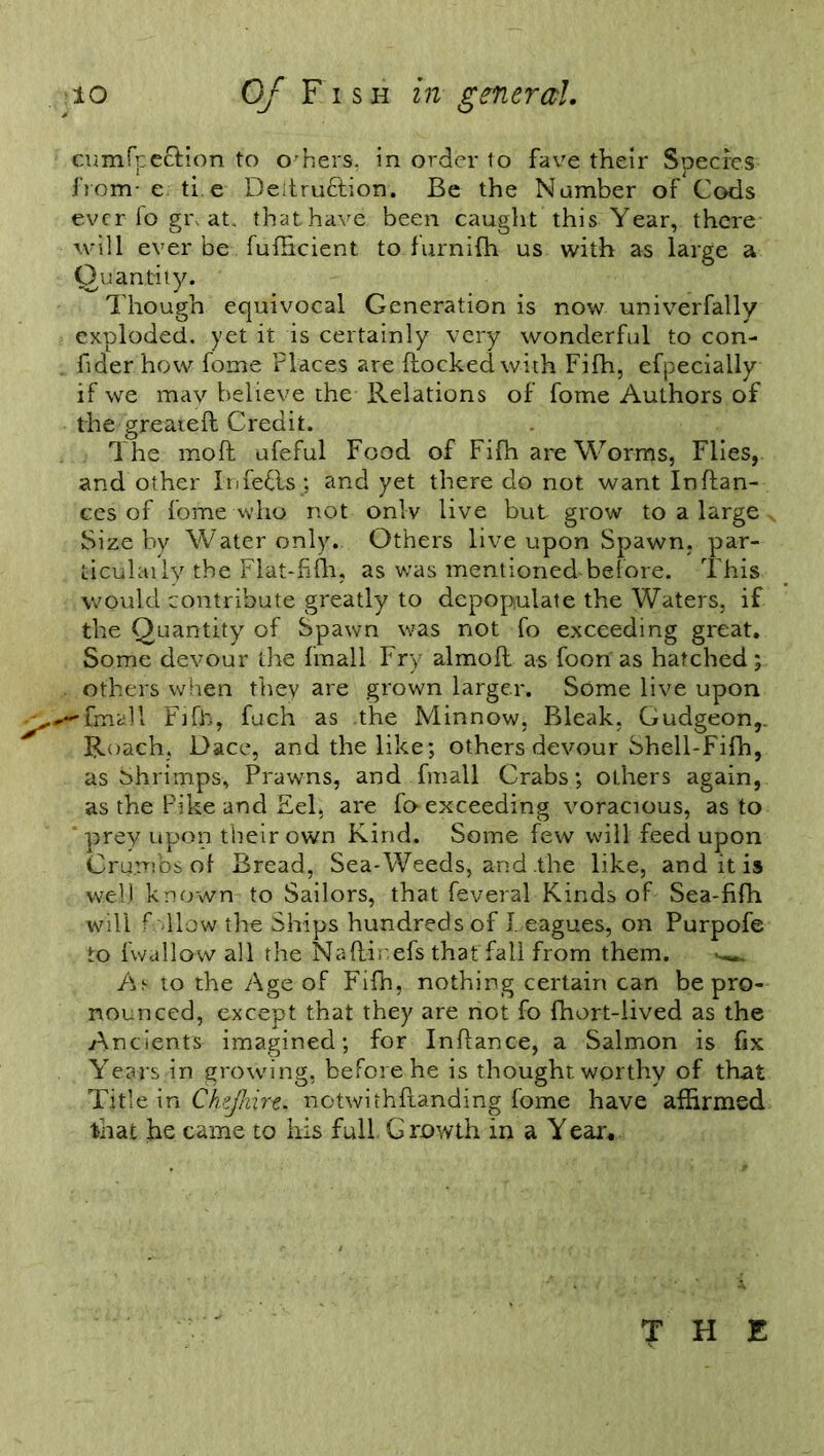 cumfpeclion to others, in order to fav^e their Species from- e ti e De;tru£lion. Be the Number of Cods ever fo gi\ at. thathave been caught this Year, there will ever be fufficient to furnifh us with as large a Quantity. Though equivocal Generation is now univerfally exploded, yet it is certainly very wonderful to con- fider.how fome Places are flocked with Fifh, efpecially if we mav believe the Relations of fome Authors of the greatefl Credit. The moft ufeful Food of Fifh are Worms, Flies, and ot her Infefls; and yet there do not want In fian- ces of fome who not onlv live but grow to a large Size by Water only.. Others live upon Spawn, par- ticulaily the Flat-fifh, as was mentioned-before. This would contribute greatly to depopulate the Waters, if the Quantity of Spawn was not fo exceeding great. Some devour the fmall Fry almofl as foon as hatched; others when they are grown larger. Some live upon ^^fmall Ftfh, fuch as .the Minnow, Bleak, Gudgeon,. Roach, Dace, and the like; others devour Shell-Fifh, as Shrimps, Prawns, and fmall Crabs; others again, as the Pike and Eel, are fo-exceeding voracious, as to prey upon their own Kind. Some few will feed upon Crumbs of Bread, Sea-Weeds, and the like, and it is well known to Sailors, that feveral Kinds of Sea-fifh will follow the Ships hundreds of Teagues, on Purpofe to fwallow all the Nafl-inefs that fall from them. w. As to the Age of Fifh, nothing certain can be pro- nounced, except that they are not fo fhort-lived as the Ancients imagined; for Inflance, a Salmon is fix Years in growing, before he is thought worthy of that Title in Chejhirt* notwithstanding fome have affirmed that he came to his full, G rowth in a Y ear. THE