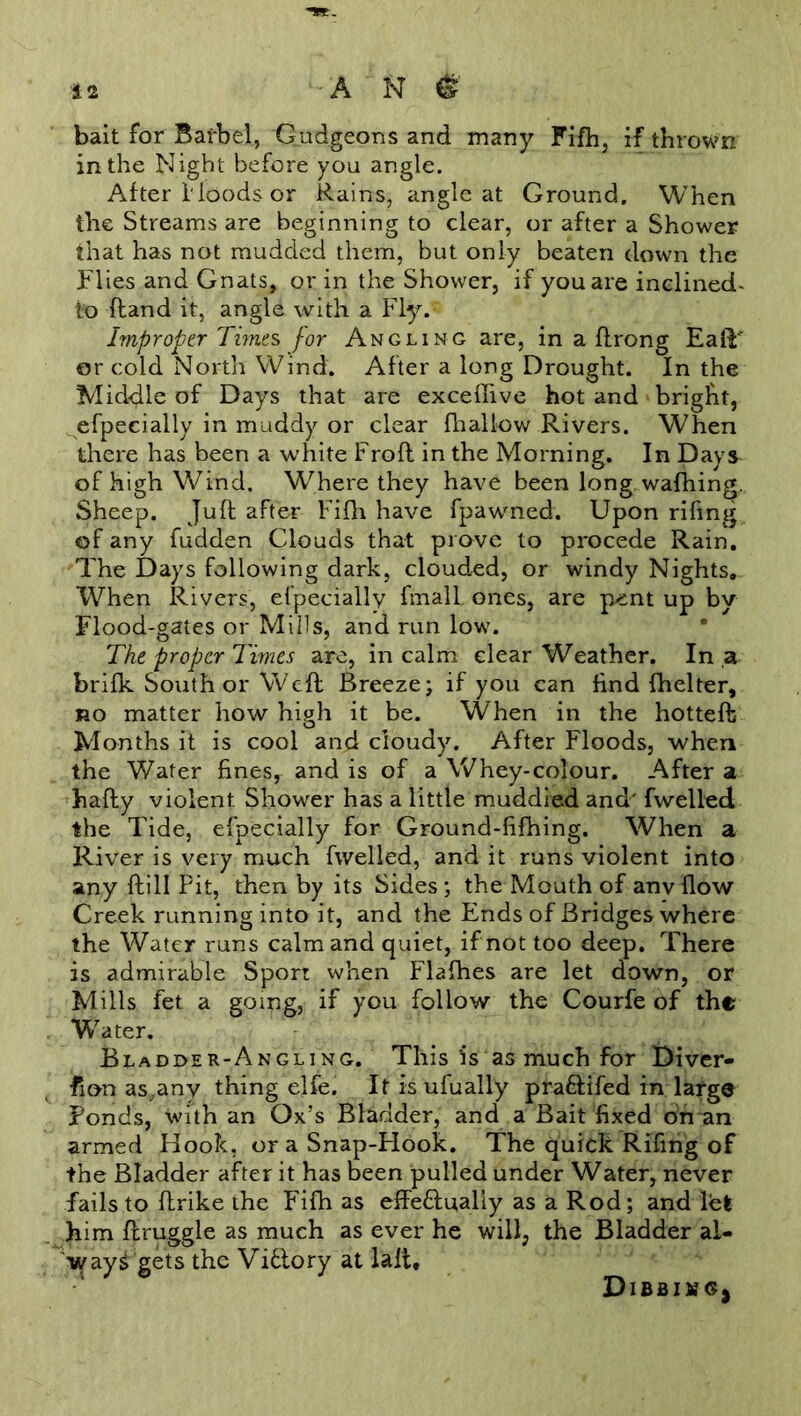 bait for Barbel, Gudgeons and many Fifh, if thrown in the Night before you angle. After Hoods or Rains, angle at Ground. When the Streams are beginning to clear, or after a Shower that has not mudded them, but only beaten down the Flies and Gnats, or in the Shower, if you are inclined- to ftand it, angle with a Fly. Improper Times for Angling are, in a ftrong EafP or cold North Wind. After a long Drought. In the Middle of Days that are exceffive hot and bright, efpecially in muddy or clear fhallow Rivers. When there has been a white Froft in the Morning. In Days of high Wind. Where they have been long, wafhing. Sheep. Juft after Fifh have fpawned. Upon riling of any fudden Clouds that prove to procede Rain. The Days following dark, clouded, or windy Nights. When Rivers, efpecially final! ones, are p-ent up by Flood-gates or Mills, and run low. The proper Times are, in calm clear Weather. In a brifk South or Weft Breeze; if you can find {belter, no matter how high it be. When in the hottefb Months it is cool and cloudy. After Floods, when the Water fines, and is of a Whey-colour. After a hafty violent Shower has a little muddied and' fwelled. the Tide, efpecially for Ground-fifhing. When a River is very much fwelled, and it runs violent into any ftill Pit, then by its Sides; the Mouth of anv flow Creek running into it, and the Ends of Bridges where the Water runs calm and quiet, if not too deep. There is admirable Sport when Flafhes are let down, or Mills fet a going, if you follow the Courfe of the Water. Bladder-Angling. This is as much for Diver- sion as,anv thing elfe. Itisufually pra&ifed in large Ponds, with an Ox’s Bladder, and a Bait fixed on an armed Hook, or a Snap-Hook. The quick Rifing of the Bladder after it has been pulled under Water, never fails to ftrike the Fifh as effe&u,aliy as a Rod; and let him ftruggle as much as ever he will, the Bladder al- ways gets the Viflory at laft* DlBBIMGj