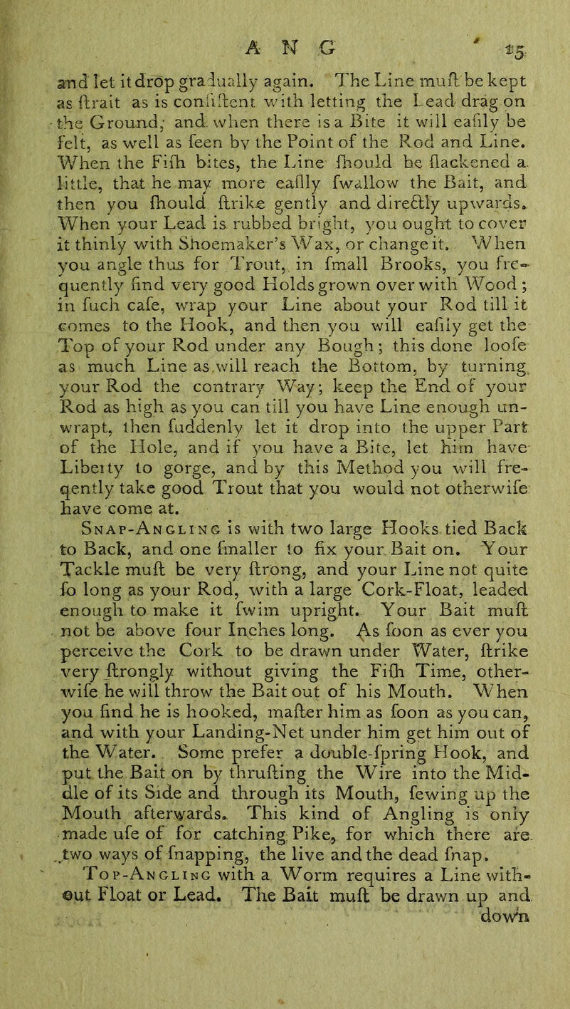 and let it drop gradually again. The Line mufl be kept as ftrait as is confident with letting the Lead drag on the Ground,- and. when there is a Bite it will eafily be felt, as well as feen by the Point of the Rod and Line. When the Fifh bites, the Line fhoudd he fiackened a. little, that he may more eafily fwallow the Bait, and then you fhould flrike gently and direflly upwards. When your Lead is rubbed bright, you ought to cover it thinly with Shoemaker’s Wax, or change it. When you angle thus for Trout, in fmall Brooks, you fre- quently find very good Holds grown over with Wood ; in fuch cafe, wrap your Line about your Rod till it comes to the Hook, and then you will eafily get the Top of your Rod under any Bough ; this done loofe as much Line as.will reach the Bottom, by turning, your Rod the contrary Way; keep the End of your Rod as high as you can till you have Line enough un- wrapt, then fuddenly let it drop into the upper Part of the Hole, and if you have a Bite, let him have- Libeity to gorge, and by this Method you will fre- qently take good Trout that you would not otherwife have come at. Snap-Angling is with two large Hooks tied Back to Back, and one fmaller to fix your Bait on. Your Tackle mu ft be very flrong, and your Line not quite fo long as your Rod, with a large Cork-Float, leaded enough to make it fwim upright. Your Bait mufl not be above four Inches long, foon as ever you perceive the Cork to be drawn under Water, ftrike very flrongly without giving the Fifh Time, other- wife he will throw the Bait out of his Mouth. When you find he is hooked, mailer him as foon as you can, and with your Landing-Net under him get him out of the Water. Some prefer a double-fpring Hook, and put the Bait on by thrufling the Wire into the Mid- dle of its Side and through its Mouth, fewing up the Mouth afterwards. This kind of Angling is only made ufe of for catching Pike, for which there are. „two ways of fnapping, the live and the dead fnap. Top-Angling with a Worm requires a Line with- out Float or Lead. The Bait mufl be drawn up and dowli