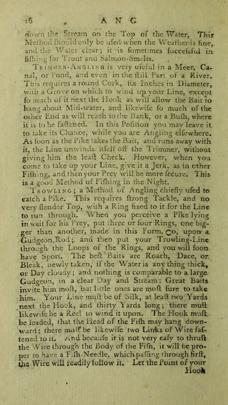 down the Stream on the Top of the Water, This Method fhould only be ufed when the Weather.is fine, and the Water clear; it -is fometunes fuccef'sful in fifhing for Trout and Salmon-Smelts. Trimmer-A.ngi.ins is very ufeful in a Meer, Ca- nal, or Pond, and even in the fid 1. Part of a River. This requires a round Cork, iix Inches in Diameter, with a Grove on which to wind up your Line, except fo much of it next the Hook as will allow the Bait to hang about Mid-water, and likewife fo much of the other End as will reach to the Bank, ora Bufh, where it is to he fattened. In this Pofition you mav leave it to take its Chance, while you are Angling elfe where. As loon as the Pike takes the Bait, and runs away with it, the Line unwinds, itlelf off the Trimmer, without giving him the leaf! Check. However, when you come to take up your Line, give it a jerk, as in ether Fifhing, and then your Prey will be more fecure. This is a good Method of Fifhing in the Night. Prowling; a Method of Angling chiefly ufed to catch a Pike. This requires ftrong Tackle, and no very {lender Top, with a Ring fixed to it for the Line to run through. When you perceive a Pike lying in wait for his Prey, put three or four Rings, one big- ger than another, made in this Form, Qo, upon a Gudgeon.Rod;. and then put your Trowling-Line through the Loops of the Rings, and you will foon have Gbport. The bed Baits are Roach, Dace, or. Bleak, newly taken, if the Water is any thing thick, or Day cloudy; and nothing is comparable to a large Gudgeon, in a clear Day and Stream: Great Baits invite him mod, but little ones are mod fure to take him. Your Line mud be of Silk, at lead two Yards next the Hook, and thirty Yards long; there mud likewife be a Reel to wind it upon. The Hook mud, be leaded, that the Plead of the Fifh may hang down- ward: there muff be likewife two Links of Wire fas- tened'to it. /ind becaufe it is not very eafy to thrud the Wire through the Body of the Fifh, it will be pro- per to have a F:fh-Needle. whichpaffing through fird, the Wire will readily follow it. Let the Point of your Hook