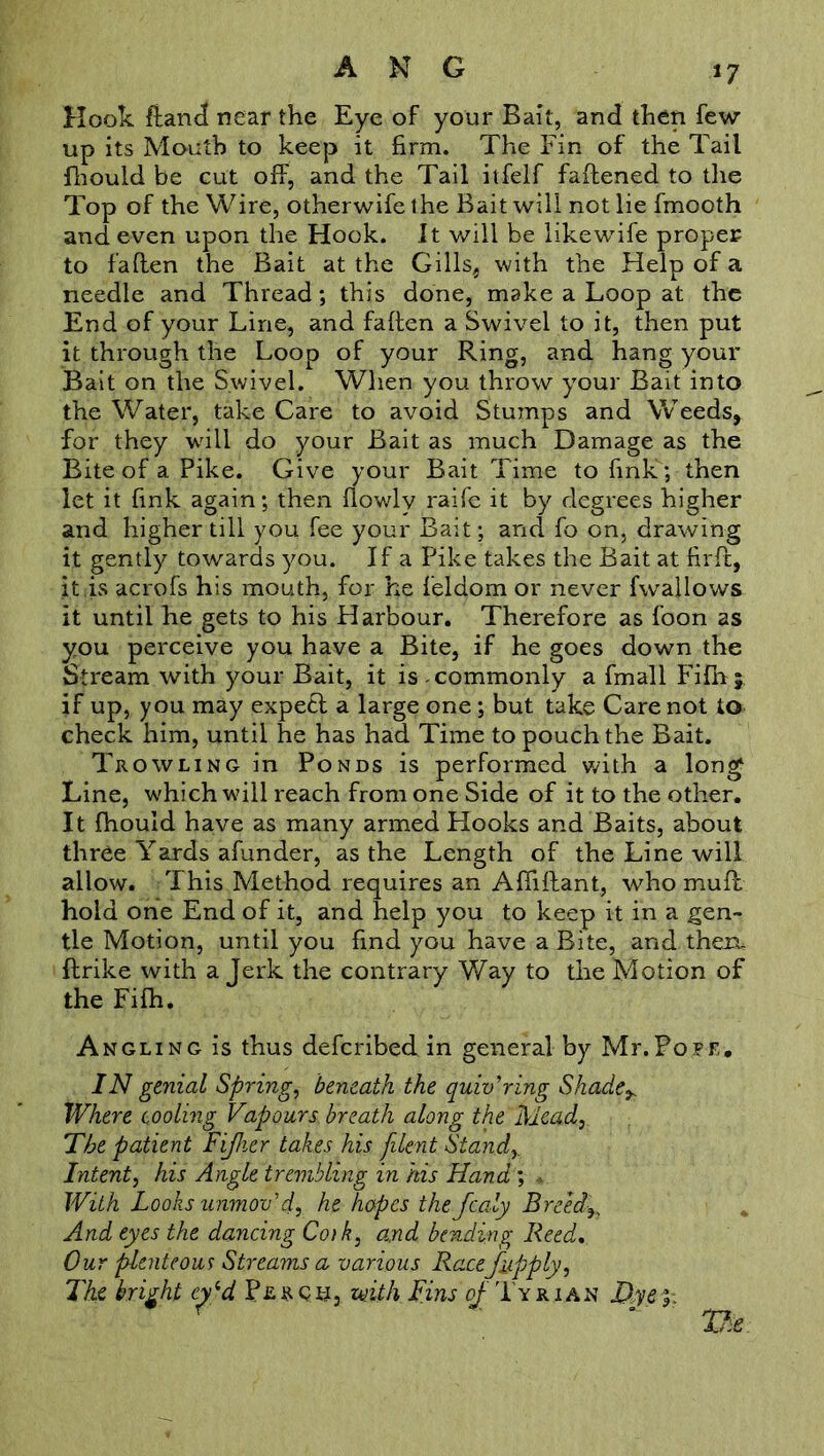 *7 Hook ftand near the Eye of your Bait, and then few up its Mouth to keep it firm. The Fin of the Tail fhould be cut off, and the Tail itfelf faftened to the Top of the Wire, otherwife the Bait will not lie fmooth and even upon the Hook. It will be likewife proper to faflen the Bait at the Gills, with the Help of a needle and Thread; this done, make a Loop at the End of your Line, and fallen a Swivel to it, then put it through the Loop of your Ring, and hang your Bait on the Swivel. When you throw your Bait into the Water, take Care to avoid Stumps and Weeds, for they will do your Bait as much Damage as the Bite of a Pike. Give your Bait Time to fink; then let it fink again; then flowly raife it by degrees higher and higher till you fee your Bait; and fo on, drawing it gently towards you. If a Pike takes the Bait at firfc, it .is acrofs his mouth, for he feldom or never fwallows it until he gets to his Harbour. Therefore as foon as you perceive you have a Bite, if he goes down the Stream with your Bait, it is commonly a fmall Fifn; if up, you may expect a large one; but take Care not to check him, until he has had Time to pouch the Bait. Trowling in Ponds is performed with a long Line, which will reach from one Side of it to the other. It fhould have as many armed Hooks and Baits, about three Yards afunder, as the Length of the Line will allow. This Method requires an Affiftant, who muff hold one End of it, and help you to keep it in a gen- tle Motion, until you find you have a Bite, and thexu ffrike with a Jerk the contrary Way to the Motion of the Fifh. Angling is thus defcribed in general by Mr.Pope. IN genial Spring, beneath the quivering Shade^ Where tooling Vapours, breath along the Mead, The patient Fijher takes his filent. Stand,. Intent, his Angle trembling in his Hand; * With Looks unmov'd, he hopes the fcaly Breeds And eyes the dancing Cotk, and bending Reed, Our plenteous Streams a various Racefup ply. The bright cy‘d Per on, with Tins of Tyrian Dye y.