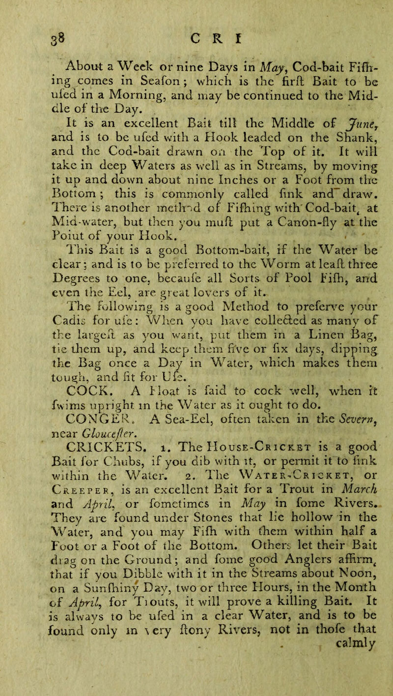 About a Week or nine Days in May, Cod-bait Fifh- ing comes in Seafon ; which is the fird Bait to be ufed in a Morning, and may be continued to the Mid- dle of’ the Day. It is an excellent Bait till the Middle of June, and is to be ufed with a Hook leaded on the Shank, and the Cod-bait drawn on the Top of it. It will take in deep Waters as well as in Streams, by moving it up and down about nine Inches or a Foot from the Bottom; this is commonly called fink and-draw. There is another method of Fifhing with' Cod-bait, at Mid-wrater, but then you mud put a Canon-fly at the Poiut of your Hook. This Bait is a good Bottom-bait, if the Water be clear; and is to be preferred to the Worm at lead, three Degrees to one, becaufe all Sorts of Pool Fifh, and even the Eel, are great lovers of it. The following is a good Method to preferve your Cadis for ufe: When you have collefted as many of the larged as you want, put them in a Linen Bag, tie them up, and keep them d've or fix days, dipping, the Bag once a Day in Water, which makes them tough, and fit for Lfe. COCK. A Float is faid to cock well, when it fwims upright in the Water as it ought to do. CONGER. A Sea-Eel, often taken in the Severn, near Glouce/ler. CRICKETS. 1. The PIouse-Cricket is a good Bait for Chubs, if you dib with it, or permit it to fink within the Water. 2. The Water-Cricket, or Creeper, is an excellent Bait for a Trout in March and April, or fometimes in May in fome Rivers. They are found under Stones that lie hollow in the Water, and you may Fifh with them within half a Foot or a Foot of the Bottom. Others let their Bait drag on the Ground; and fome good Anglers affirm, that if you Dibble with it in the Streams about Noon, on a Sunfhiny Day, two or three Hours, in the Month of April, for Tiouts, it will prove a killing Bait. It is always to be ufed in a clear Water, and is to be found only in \ ery deny Rivers, not in thofe that calmly