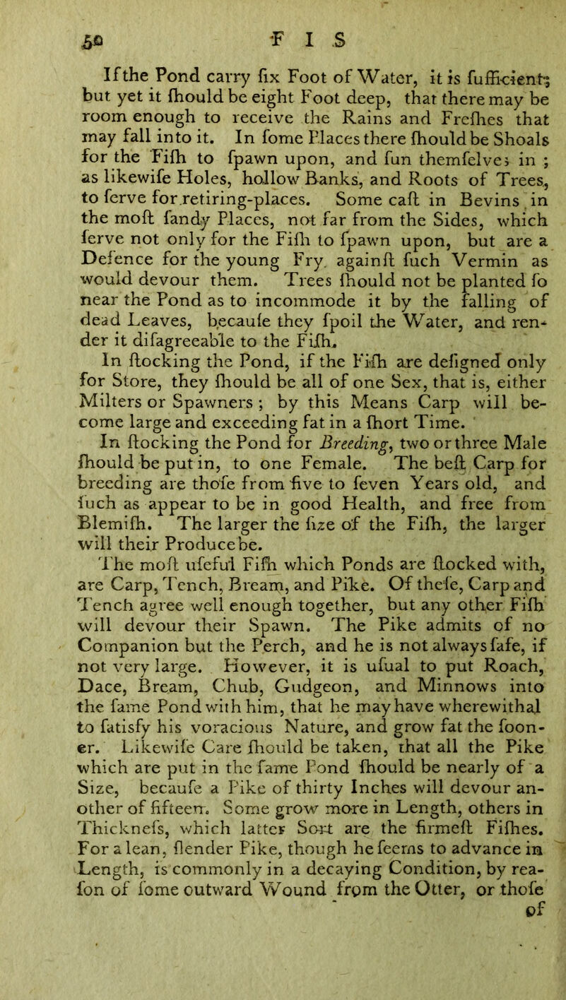 If the Pond carry fix Foot of Water, it is fuffi-cienh; but yet it fhould be eight Foot deep, that there may be room enough to receive the Rains and Frefhes that may fall into it. In fome Places there fhould be Shoals for the Fifh to fpawn upon, and fun themfelvej in ; as likewife Holes, hallow Ranks, and Roots of Trees., to ferve forretiring-plaees. Some caR in Bevins in the moft landy Places, not far from the Sides, which ferve not only for the Fifh to fpawn upon, but are a Defence for the young Fry. againfl fuch Vermin as would devour them. Trees fhould not be planted fo near the Pond as to incommode it by the falling of dead Leaves, becaufe they fpoil the Water, and ren^ der it difagreeable to the Fifhu In flocking the Pond, if the Fifh are defigned only for Store, they fhould be all of one Sex, that is, either Milters or Spawners ; by this Means Carp will be- come large and exceeding fat in a fhort Time. In flocking the Pond for Breeding, two or three Male fhould be put in, to one Female. The beft Carp for breeding are thofe from live to feven Years old, and luch as appear to be in good Health, and free from Blemifh. The larger the fue of the Fifh, the larger will their Producebe. The mofl ufefui Fifh which Ponds are Rocked with, are Carp, Tench, Breani, and Pike. Of thefe, Carp and Tench agree well enough together, but any other Fifh will devour their Spawn. The Pike admits of no Companion but the Perch, and he is not always fafe, if not very large. However, it is ufual to put Roach, Dace, Bream, Chub, Gudgeon, and Minnows into the fame Pond with him, that he may have wherewithal to fatisfy his voracious Nature, and grow fat the foon- er. Likewife Care fhould be taken, that all the Pike which are put in the fame Pond fhould be nearly of a Size, becaufe a Pike of thirty Inches will devour an- other of fifteen. Some grow more in Length, others in Thicknefs, which latter Sort are the firmed Fifhes. For a lean, flender Pike, though hefeerns to advance in Length, is commonly in a decaying Condition, by rea- fon of fome outward Wound frpm the Otter, or thofe of