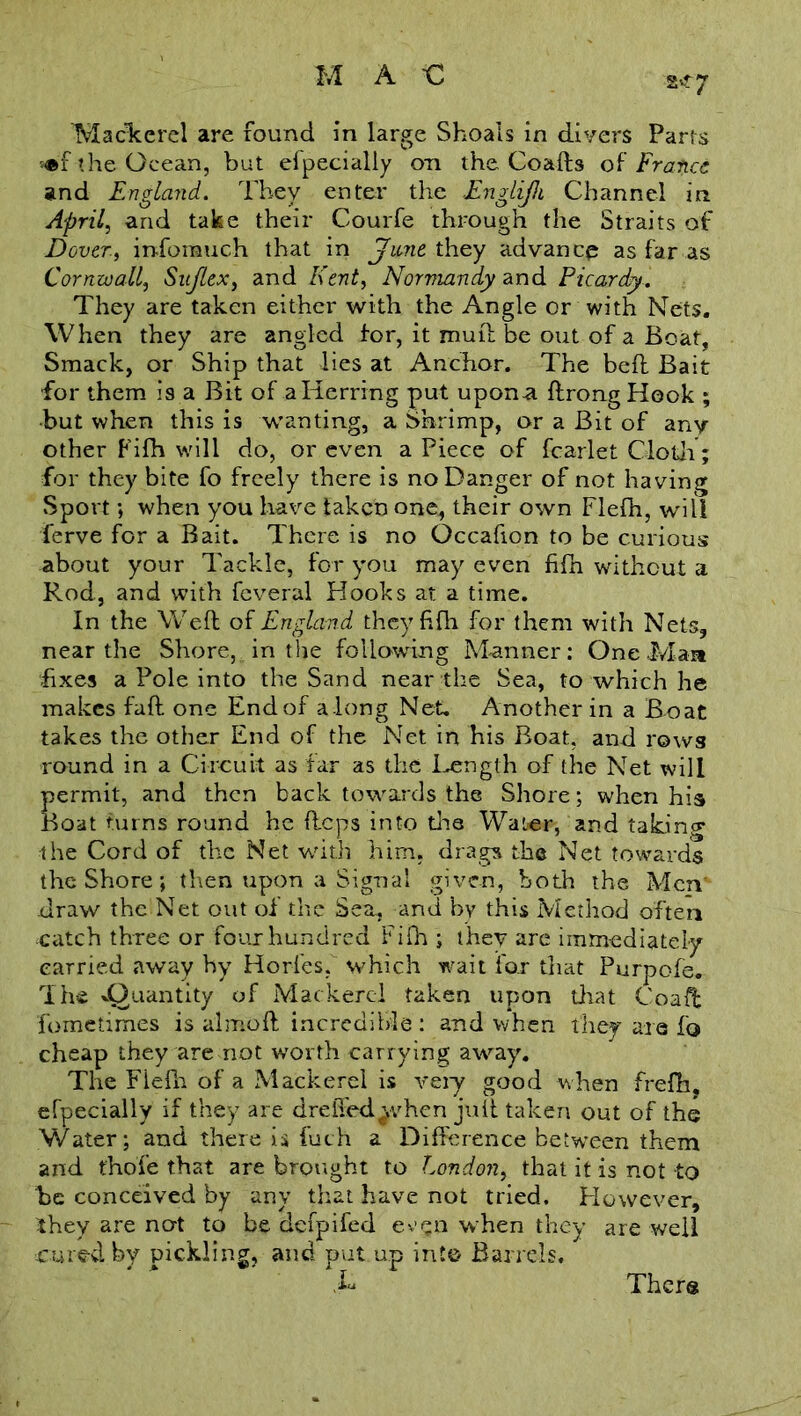 2^7 Mackerel are found in large Shoals in divers Paris the Ocean, but efpecially on the Coafts of Francs and England. They enter the Englijh Channel in April, and take their Courfe through the Straits of Dover-, inforauch that in June they advance as far as Cornwall, Sujlex, and Kent, Normandy and Picardy. They are taken either with the Angle or with Nets. When they are angled for, it mull be out of a Boat, Smack, or Ship that lies at Anchor. The befl Bait for them is a Bit of a Herring put upon-a flrongHook ; •but when this is wanting, a Shrimp, or a Bit of any other Fifh will do, or even a Piece of fcarlet Cloth; for they bite fo freely there is no Danger of not having Sport; when you have taken one, their own Flefh, will ferve for a Bait. There is no Occafion to be curious about your Tackle, for you may even fifn without a Rod, and with feveral Hooks at a time. In the Wed of England they fifh for them with Nets, near the Shore, in the following Manner: One Man fixes a Pole into the Sand near the Sea, to which he makes fall one End of a long Net. Another in a Boat takes the other End of the Net in his Boat, and rows round in a Circuit as far as the Length of the Net will permit, and then back towards the Shore; when his Boat turns round he flops into tire Water, and taking the Cord of the Net with him. drags the Net towards the Shore; then upon a Signal given, both the Men' draw the Net out of the Sea, and by this Method often catch three or four hundred Fifh ; they are immediately carried away by Horfesf which wait for that Purpofe. The ^Quantity of Mackerel taken upon that Coaff fometimes is almofl incredible : and when they are fo cheap they are not worth carrying away. The Fiefh of a Mackerel is very good when frefh, efpecially if they are drelTed^vhen juft taken out of the Water; and there is fuch a Difference between them and fho'fe that are brought to London, that it is not to be conceived by any that have not tried. However, they are not to be defpifed when they are well cured by pickling, and put up into Barrels. Ther®