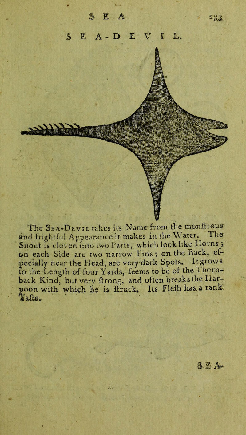 SEA-DEVIL* The Sea-Devil takes its Name from the monfbous and frightful Appearance it makes in the Water.^ 1 he- Snout is cloven mto two Parts, which look like Horns on each Side are two narrow Fins; on the Back, es- pecially near the Head, are very dark Spots. It grows to the Length of four Yards, feems to be of the 1 horn- back Kind, but very fb'ong, and often breaks the Har- poon with which he is flruck. Its Flefh has. a rank. S-.EA