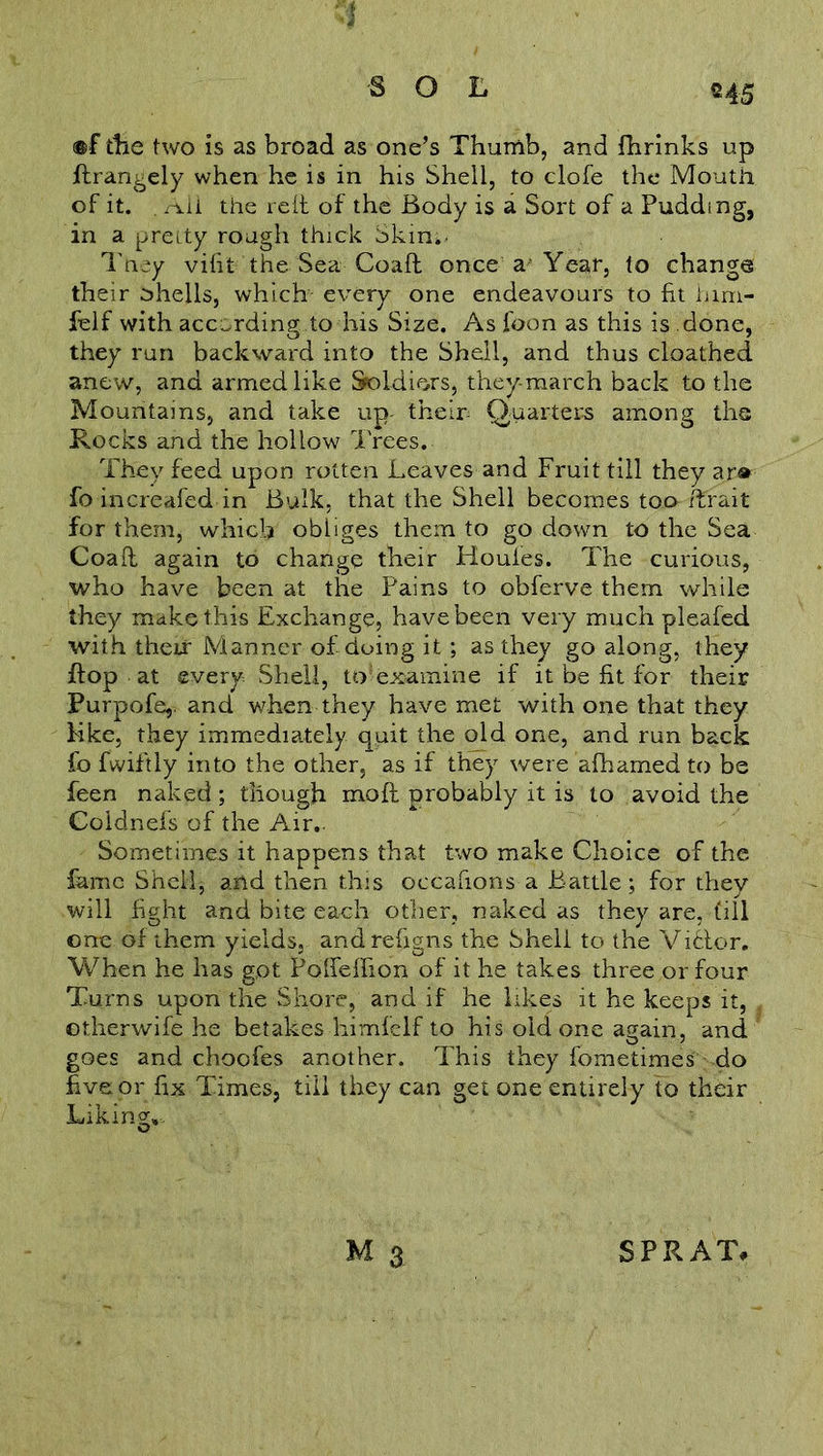 ’I SOL ©45 ®f the two is as broad as one’s Thumb, and fhrinks up ftrangely when he is in his Shell, to clofe the Mouth of it. . Aii the reit of the Body is a Sort of a Pudding, in a pretty rough thick Skin. They vifit the Sea Coaft once a'Year, to change their shells, which every one endeavours to fit him- fielf with according,to his Size. As foon as this is done, they run backward into the Shell, and thus cloathed anew, and armed like Soldiers, they-march back to the Mountains, and take up their- Quarters among the Rocks and the hollow Trees. They feed upon rotten Leaves and Fruit till they ar» fo increafed in Bulk, that the Shell becomes too iFrait for them, which obliges them to go down to the Sea Coaft again to change their Houles. The curious, who have been at the Pains to obferve them while they make this Exchange, have been very much pleafed with their Manner of doing it ; as they go along, they flop at every Shell, to-ex<amine if it be fit for their Purpofe,. and when they have met with one that they Hke, they immediately quit the old one, and run back fo fwiftly into the other, as if they were afhamed to be feen naked; though moll probably it is to avoid the Coldnefs of the Air. Sometimes it happens that two make Choice of the fame Shell, and then this occafions a Battle; for they will fight and bite each other, naked as they are, fill one of them yields, andrefigns the Shell to the Vi6tor. When he has g,ot Pofleffion of it he takes three or four Turns upon the Shore, and if he likes it he keeps it, otherwife he betakes himfelf to his old one again, and goes and choofes another. This they fometimes do five or fix Times, till they can get one entirely to their Liking,, Q