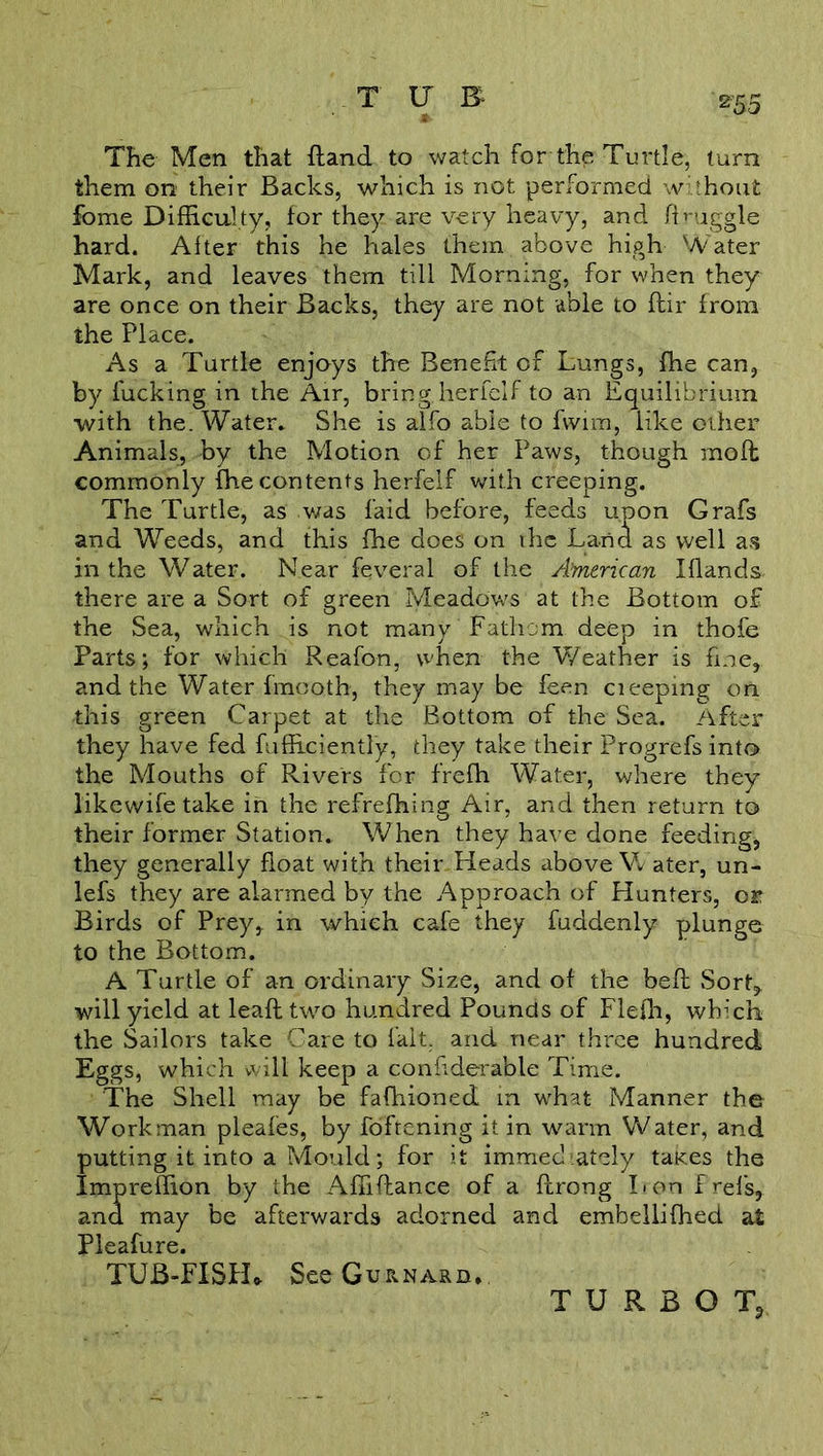 *55 TUB The Men that {land to watch for the Turtle, turn them on their Backs, which is not performed without fome Difficulty, for they are very heavy, and druggie hard. After this he hales them above high Water Mark, and leaves them till Morning, for when they are once on their Backs, they are not able to ftir from the Place. As a Turtle enjoys the Benefit of Lungs, fhe can, by fucking in the Air, bring,herfelf to an Equilibrium with the. Water* She is alfo able to fvvim, like other Animals, by the Motion of her Paws, though mod: commonly fhe contents herfelf with creeping. The Turtle, as was laid before, feeds upon Grafs and Weeds, and this fhe does on the Land as well as in the Water. Near feveral of the American Blands- there are a Sort of green Meadows at the Bottom of the Sea, which is not many Fathom deep in thofe Parts; for which Reafon, when the Weather is fine, and the Water fmooth, they may be feen cieeping on this green Carpet at the Bottom of the Sea. After they have fed fufficiently, they take their Progrefs into the Mouths of Rivers for frefh Water, where they likewife take in the refrefhing Air, and then return to their former Station. When they have done feeding* they generally float with their Heads above W ater, un- lefs they are alarmed by the Approach of Hunters, or Birds of Prey, in which cafe they fuddenly plunge to the Bottom. A Turtle of an ordinary Size, and of the befl .Sort, will yield at lead two hundred Pounds of Flefh, which the Sailors take Care to fait, and near three hundred Eggs, which will keep a confiderable Time. The Shell may be fafhioned in what Manner the Workman pleafes, by fofrening it in warm Water, and putting it into a Mould; for it immediately takes the Impreffion by the Abidance of a flrong Lon frefs, and may be afterwards adorned and embellifhed at Pleafure. TUB-FISH* See Gurnard. TURBOT,