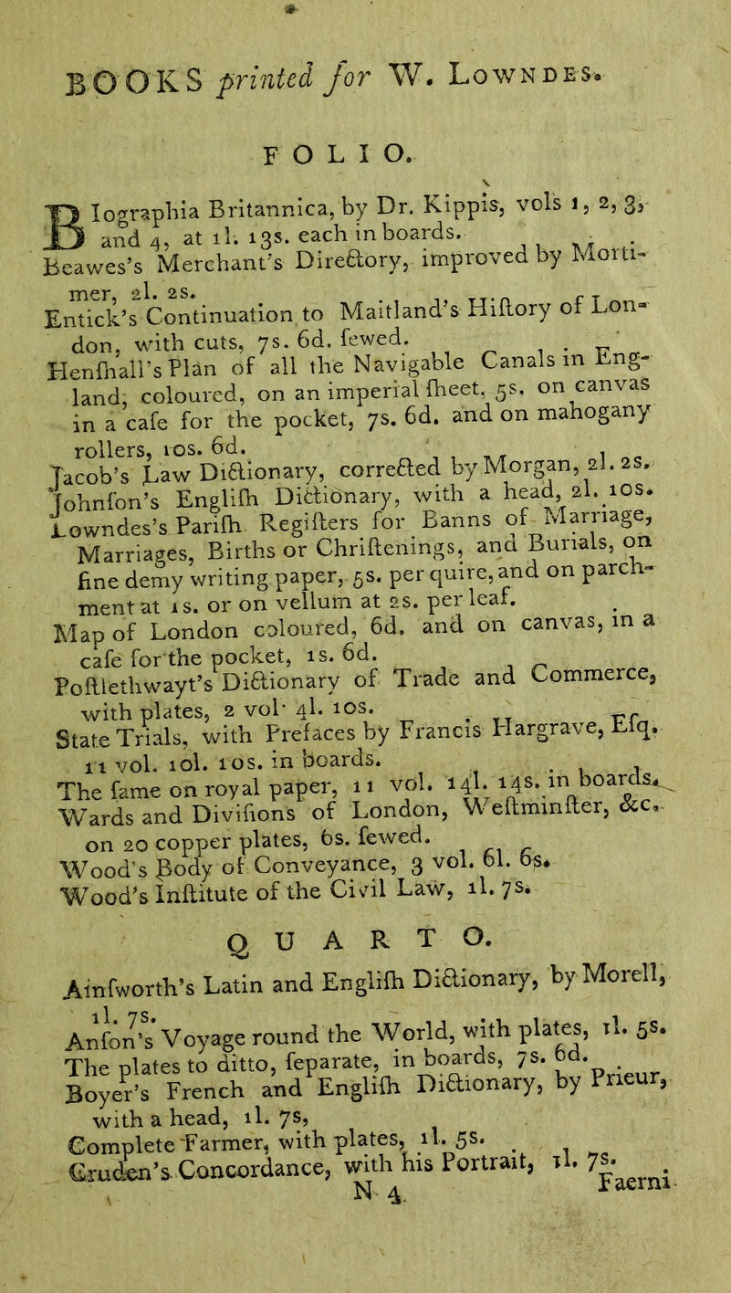 BO OKS printed for W. Lowndes, FOLIO. Iographia Britannica, by Dr. Kippis, vols i, 2, 3, and 4, at il; 13s. each in boards. • . Beawes’s Merchant’s Diredory, improved by Mom- Entick’s Continuation to Maitland’s Hiftory of Lon- don, with cuts, ys. 6d. fewed. „ Henfhall’s Plan of all the Navigable Canals in Lng- land, coloured, on an imperial (beet, 5s. on canvas in a cafe for the pocket, 7s. 6d. and on mahogany rollers, 10s. 6d. . Taco'b’s Law Diftionary, correded by Morgan, al. 2s. Tohnfon’s Englilh Didionary, with a head 2I. 10s. Lowndes’s Parifh Regifters for Banns of Marriage, Marriages, Births or Chriftenings, ana Burials, on fine demy writing paper,-5s. per quire, and on parch- ment at 1 s. or on vellum at 2s. per leal. Map of London coloured, 6d. and on canvas, in a cafe for the pocket, is. 6d. Poftlethwayt’s Didionary of Trade and Commerce, with plates, 2 vol* ‘4L 10s. f vr State Trials, with Prefaces by Francis Hargrave, Liq. n vol. 10I.1 os. in boards. . . . The feme on royal paper, »i vol. 14I. 14s. m Wards and Divihons of London, W eftmmfter, &c, on 20 copper plates, 6s. fewed. Wood’s Lody of Conveyance, 3 vol. 61. 6§* Wood’s Inftitute of the Civil Law, il. p* QUARTO. Ainfworth’s Latin and Englifh Didionary, by Morel!, Anfon’s Voyage round the World, with plates, rl. 5s. The plates to ditto, feparate, in boards, 7s. . Boyer’s French and Englifh Didionary, by Pneur, with a head, il. 7s? Complete “Farmer, with plates, il^5s* Gruden’s Concordance, with his Portrait, il. 7^^.