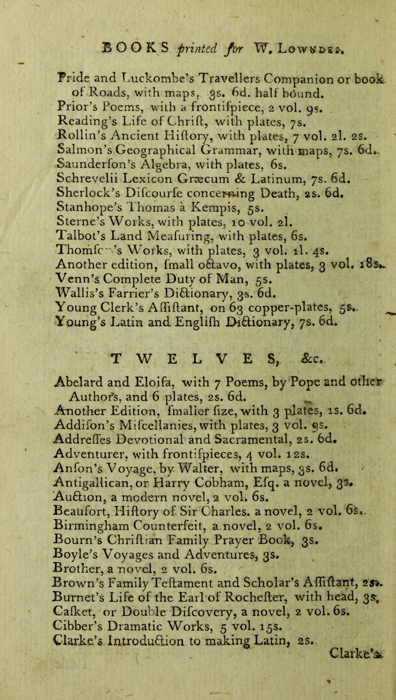 Bride and Luckombe’s Travellers Companion or book of Roads, with maps, 3s. 6d. half bound. Prior’s Poems, with a frontifpiece, 2 vol. 9s, Reading’s Life of Chrifl, with plates, 7s. Rollin’s Ancient Hiflory, with plates, 7 vol. 2I. 2S. Salmon’s Geographical Grammar, with maps, 7s. 6d.. Saunderfon’s Algebra, with plates, 6s. Schrevelii Lexicon Grsecum & Latinum, 7s. 6d. Sherlock’s Difcourfe concerning Death, 2s. 6d, Stanhope’s Thomas a Kerapis, 5s. Sterne’s Works, with plates, 10 vol. 2I. Talbot’s Land Meafuring, with plates, 6s. Thomfc ’s Works, with plates, 3 vol. il. 4s. Another edition, fmall oftavo, with plates, 3 vol. i8sv Venn’s Complete Duty of Man, 5s. Wallis’s Farrier’s Diftionary, 3s. 6d. Young Clerk’s Afbflant, on 63 copper-plates, 5s.- Young’s Latin and Englifh Di&ionary, 7s. 6d. TWELVES, See*. Abelard and Eloifa, with 7 Poems, by Pope and other Author's, and 6 plates, 2s. 6d. Another Edition, fmallef fize, with 3 plates, is. 6d. Addifon’s Mifcellanies, with plates, 3 vol. 9s. Addreffes Devotional and Sacramental, 2s. 6d. Adventurer, with frontifpieces, 4 vol. 12s. Anfon’s Voyage, by Walter, with maps, 3s. 6d. Antigallican, or Harry Cobham, Efq. a novel, 33, Aufhon, a modern novel, 2 vol. 6s. Beaufort, Hiflory of Sir Charles, a novel, 2 vol. 6s.. Birmingham Counterfeit, a.novel, 2 vol. bs. Bourn’s Chriflian Family Prayer Book, 3s. Boyle’s Voyages and Adventures, 3s. Brother, a novel, 2 vol. 6s. Brown’s Family Teflament and Scholar’s Affiflant, 2S*» Burnet’s Life of the Earl of Rochefler, with head, 3s; Cafket, or Double Difcovery, a novel, 2 vol. 6s. Cibber’s Dramatic Works, 5 vol. 15s. Clarke’s Introdudion to making Latin, 2s.- Clarke’^.