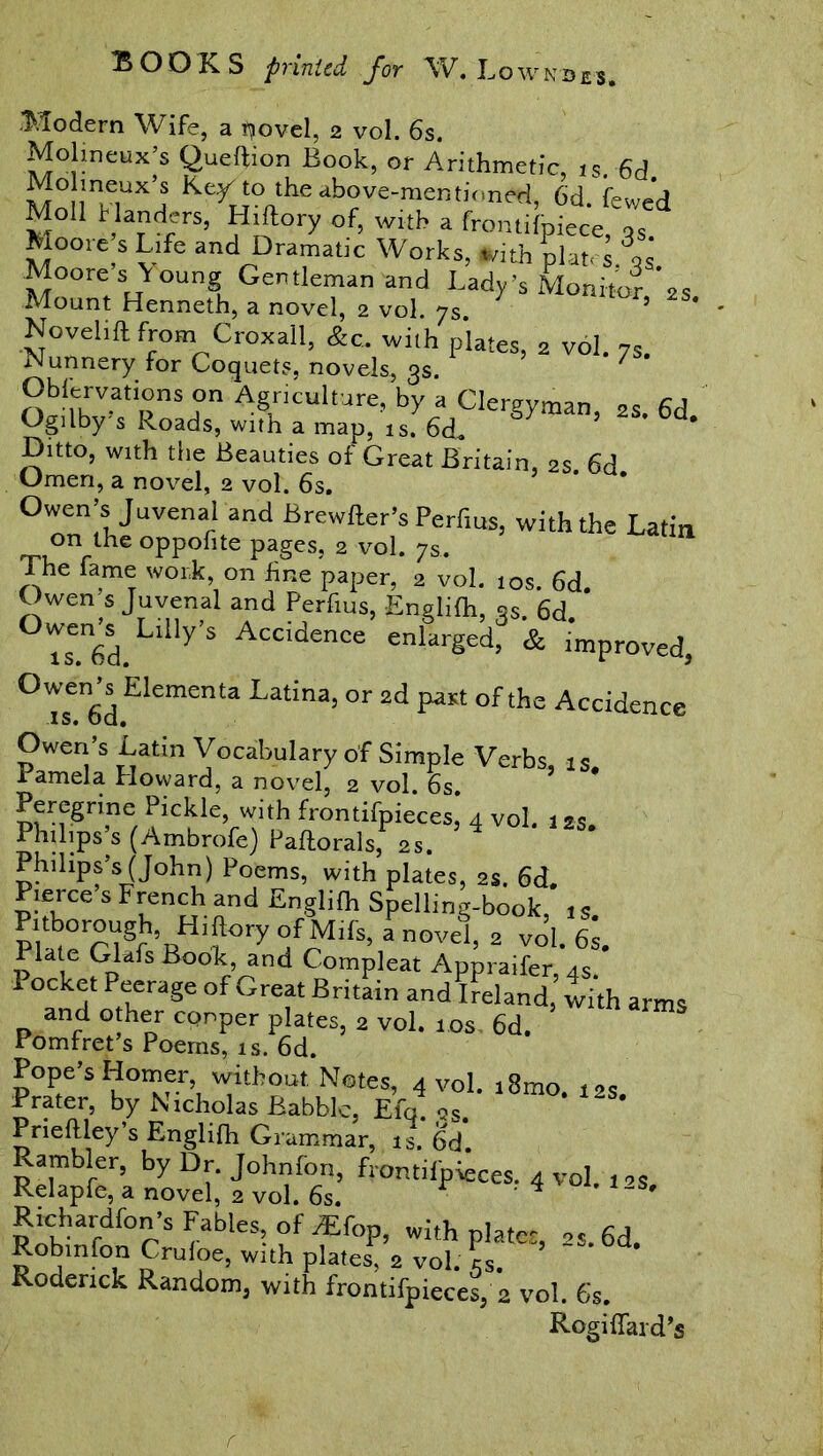 W ND ES» .Modern Wife, a ijovel, 2 vol. 6s. Molineux’s Queftion Book, or Arithmetic, is 6d MnlimwUX’j KeKi0„theab°ve-raent>'‘‘ned, 6d. fewed Moll Handers, Hiftory of, with a fromifpiece, qs Moore s Life and Dramatic Works, fc-ith plat, s qs Moores Young Gentleman and Lady’s Monitor *s Mount Henneth, a novel, 2 vol. 7s. ’ ’ ' Novelift from Croxall, &c. with plates, 2 vol. 7S. Nunneryfor Coquets, novels, 3s. ' Oblervations on Agriculture, by a Cleruvman „„ c 1 Ogilby’s Roads, with a map, is. 6d. S> ’ 6d’ Dnto, with the Beauties of Great Britain, 2s 6d Omen, a novel, 2 vol. 6s. Owen’s Juvenal and Brewller’s Perfius, with the Latin on the oppofite pages, 2 vol. 7s. The fame work, on fine paper, 2 vol. 10s. 6d. Owen s Juvenal and Perfius, Englilh, qs. 6d °Tse.n6d.Lllly’S Accidence enlarged, & improved, °Tsei6d Elementa Latina>or 2d P«t of the Accidence Owen’s Latin Vocabulary of Simple Verbs, is. 1 amela Howard, a novel, 2 vol. 6s. Peregrine Pickle, with frontifpieces, 4 vol. 12s Philips’s (Ambrofe) Paftorals, 2S. ’4 ‘ Philips’s (John) Poems, with plates, 2s. 6d. Pierce s French and Englilh Spelling-book, 1 s p wri§r 5RHi?ory a nOVe1’ 2 vol. 6* Plate Glafs Book, and Compleat Appraifer 4S 1 ocket Peerage of Great Britain and Ireland’with arms and other cpnper plates, 2 vol. 10s 6d. Pomfret’s Poems, is. 6d. Pope’s Homer, without Notes, 4 vol. t8mo. 12s. Prater, by Nicholas Babble, Elq. as. Prieftley’s Englifh Grammar, is. 6d. Rambler, by Dr. Johnfon, frontilp^ces. 4 vol. pS Relapfe, a novel, 2 vol. 6s. ' * ' Richardfon’sFab^of^fop, with plates, 2S.6d. Robmfon Cruloe, with plates, 2 vol. cS. Roderick Random, with frontifpieces, 2 vol. 6s. Rogiffard’s /