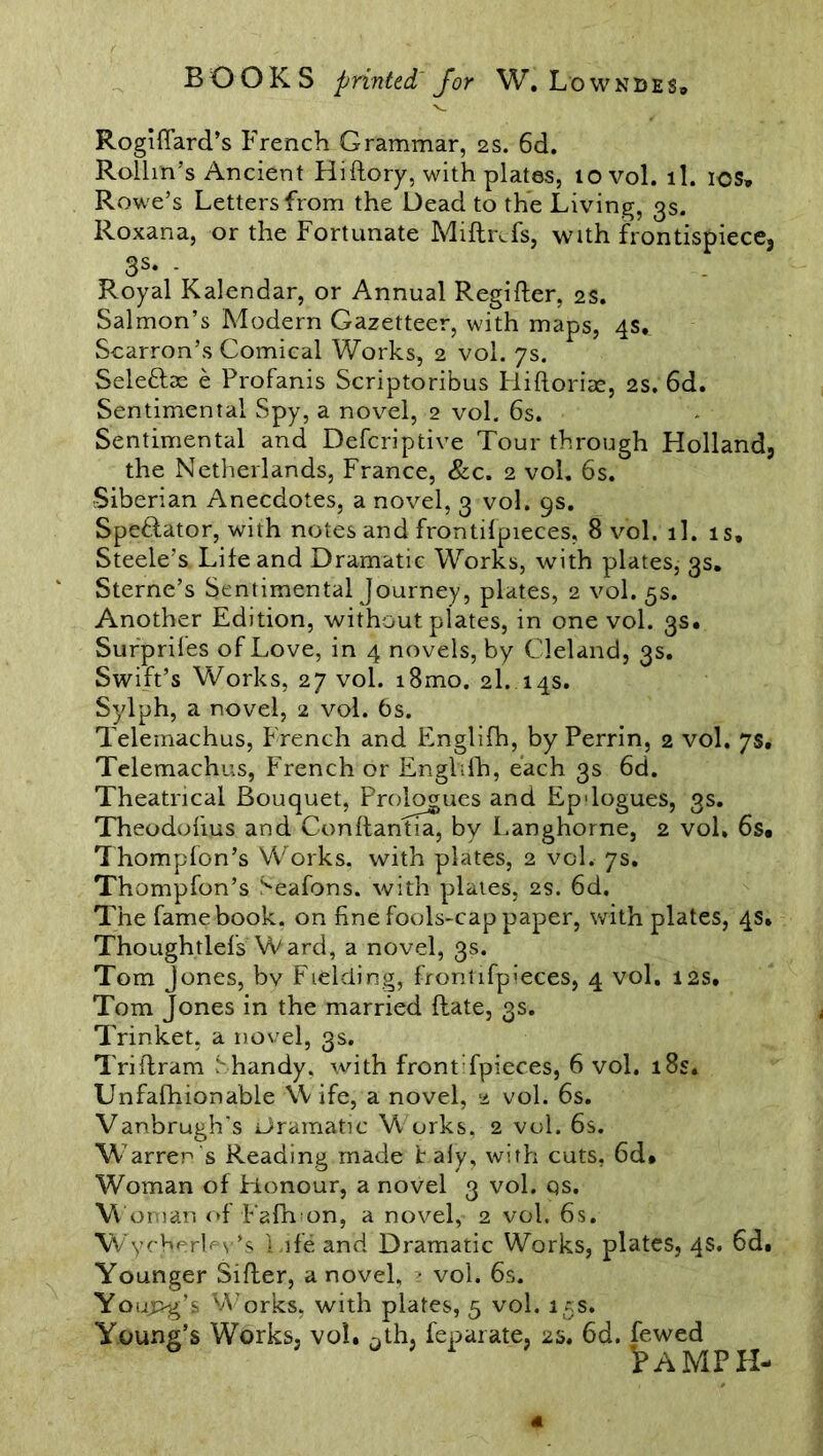 Rogiffard’s French Grammar, 2s. 6d. Rollin’s Ancient Hiftory, with plates, 10 vol. ll. ios» Rowe’s Letters from the Dead to the Living, 3s. Roxana, or the Fortunate Miftrcfs, with frontispiece, 3s. . Royal Kalendar, or Annual Regifter, 2s. Salmon’s Modern Gazetteer, with maps, 4s. Scarron’s Comical Works, 2 vol. 7s. Sele&as e Profanis Scriptoribus Hiftoriae, 2S. 6d. Sentimental Spy, a novel, 2 vol. 6s. Sentimental and Defcriptive Tour through Holland, the Netherlands, France, &c. 2 vol. 6s. Siberian Anecdotes, a novel, 3 vol. gs. Spe&ator, with notes and frontifpieces, 8 vol. ll. is, Steele’s Life and Dramatic Works, with plates, 3s. Sterne’s Sentimental Journey, plates, 2 vol. 5s. Another Edition, without plates, in one vol. 3s, Surprifes of Love, in 4 novels, by Cleland, 3s. Swift’s Works, 27 vol. i8mo. 2I. 14s. Sylph, a novel, 2 vol. 6s. Telemachus, French and Englifh, by Perrin, 2 vol. 7s. Telemachus, French or Englifh, each 3s 6d. Theatrical Bouquet, Prologues and Epdogues, 3s. Theodofius and Conffantia, by Langhorne, 2 vol, 6s, Thompfon’s Works, with plates, 2 vol. 7s. Thompfon’s Seafons. with plates, 2s. 6d. The fame book, on fine fools-cap paper, with plates, 4s, Thoughtlefs Ward, a novel, 3s. Tom Jones, bv Fielding, frontifpieces, 4 vol. 12s, Tom Jones in the married flate, 3s. Trinket, a novel, 3s. Triflram Shandy, with front fpieces, 6 vol. 18s. Unfafhionable Wife, a novel, 2 vol. 6s. Vanbrugh's Dramatic W orks. 2 vol. 6s. W arren's Reading made t afy, with cuts, 6d* Woman of Honour, a novel 3 vol. qs. Woman of Fafhon, a novel, 2 vol. 6s. W ycherh v’s Life and Dramatic Works, plates, 4s. 6d. Younger Sifter, a novel, 2 vol. 6s. Young’s Works, with plates, 5 vol. 15s. Young’s Works, vol. Dth, feparate, 2s. 6d. fewed famph-