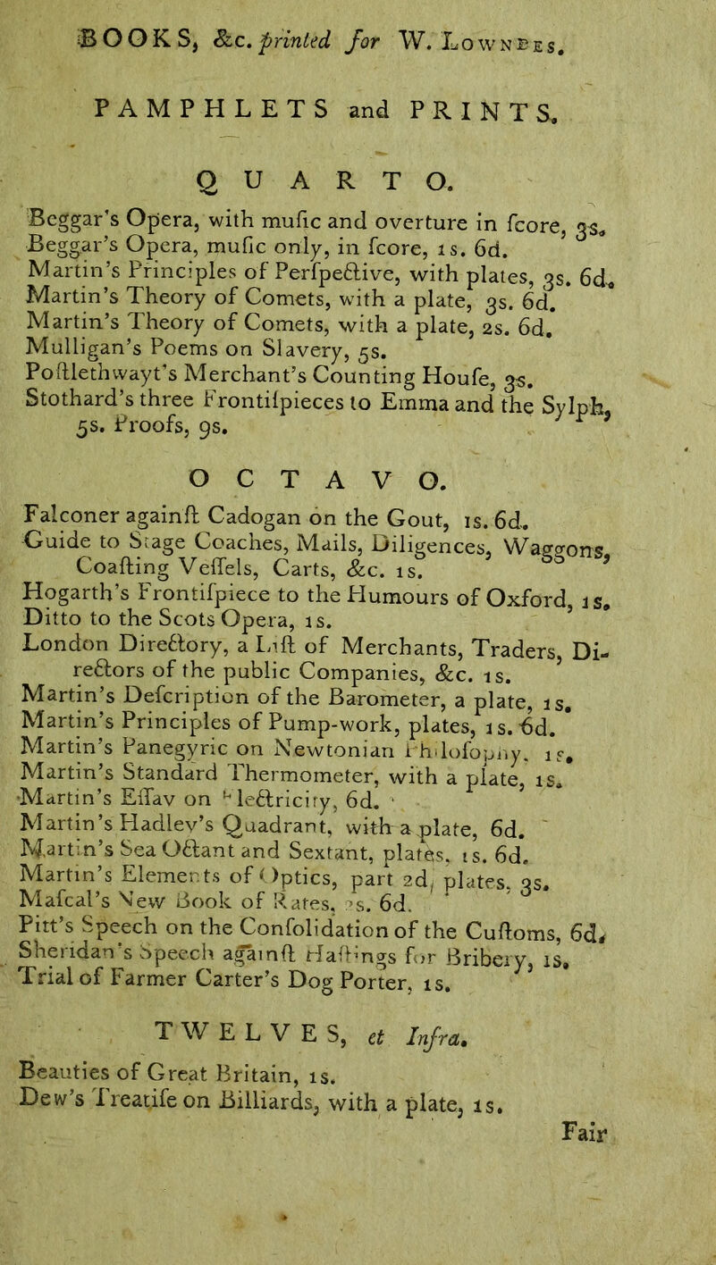 PAMPHLETS and PRINTS. QUARTO. Beggar’s Opera, with mufic and overture in fcore, 3s. Beggar’s Opera, mufic only, in fcore, is. 6d. Martin’s Principles of PerfpeCtive, with plates, 3s. 6d. Martin’s Theory of Comets, with a plate, 3s. 6d. * Martin’s Theory of Comets, with a plate, 2s. 6d.* Mulligan’s Poems on Slavery, 5s. Poftlethwayt’s Merchant’s Counting Houfe, 3$. Stothard’s three Frontifpieces to Emma and the Sylph. 5s. Proofs, 9s. r * OCTAVO. Falconer againft Cadogan on the Gout, is. 6d. Guide to Sr age Coaches, Mails, Diligences, Waggons Coafting Veflels, Carts, &c. is. Hogarth’s Frontifpiece to the Humours of Oxford, is. Ditto to the Scots Opera, is. London Directory, a Lift of Merchants, Traders, Di- rectors of the public Companies, &c. is. ’ Martin’s Defcription of the Barometer, a plate, is, Martin’s Principles of Pump-work, plates, is. bd. * Martin’s Panegyric on Newtonian Philofophy. is, Martin’s Standard Thermometer, with a plate, is. Martin’s EiTav on MeCtriciry, 6d. • Martin’s Hadlev’s Quadrant, with a plate, 6d. Martin’s Sea OClant and Sextant, plates, ts. 6d. Martin’s Elemen ts of Optics, part 2d plates, qs. Mafcal’s Mew Book of Rates, :^s. 6d. Pitt’s Speech on the Confolidation of the Cuftoms, 6d* Sheridan s Speech againft Hafhngs for Bribery, is. Trial of Farmer Carter’s Dog Porter, is. TWELVES, et Infra. Beauties of Great Britain, is. Dew’s Treat.ife on Billiards, with a plate, is. Fair