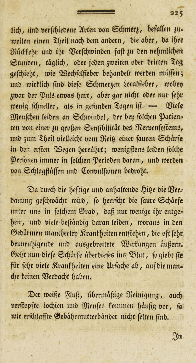 ltd), tint) uerfcbiebene Tfrten Don ©t^mcrj, befallen ju* weilen einen ^^eil nad) bem anbern, bie aber, ba ihre Siucffebr unb if;r Verfd)winben faff ben ne^mlicfyen ©tunben, tdgltd), ober jeben ^weiten ober britten ^ag gefehlt, me s2Berf>fe(fte6er bel)anbe(t werben muffen; unb wirf lieb ftnb biefe ©cbmerjen iocalfieber, wobei) jwar ber *Pu(s etwas hart, aber gar nidjt ober nur fe(jr wenig fd)nel(er, a(S in gefunben Sagen iff. — Viele SKenfdjen (eiben an ©cbwinbel, ber bet) folcbcn garten* ten t?on einer jtt großen ©enftbilitdt beS SHetDenfpfiemS, unb 511m Sheil Dtetteicbt Dorn 9tei| einer fauren ©d)drfe in ben erflen 2Begen berru^rt; wenigffenS (eiben fo(d)e ^erfonen immer in folgen ^erioben baran, unb werbe« Don ©cblagfuffen unb Somndftonen bebrof;t* ©a turcb bie heftige unb anf;a(tenbe Qi|e bie Ver- bauung gefd)wdd)t wirb, fo fperrfebt bie faure ©cbdrfe unter uns in folcbem ©rab, baf nur wenige i§r entge- hen, unb Diele beffdnbig baran (eiben, woraus in ben ©ebdrmen mancherlei; ^ranfheitenentfleben, bie oftfehr beunruhigenbe unb ausgebreitete 3ßirfungen dufern* ©el)t nun biefe ©cbdrfe uberbiefeS ins 25lut, fogiebc fte fur fehr Diele $ranfl)eiten eine Urfad;e ab, auf bie man* ehe feinen Verbaut haben* Ser weife 3*luf, übermdfige JKeinigimg, auch Derfiopfte lochten unb Senfes fommen häufig Dor, fo wie erfcblaffte ©ebdbnmttterbdnber nicf)t feiten fmb* 3n