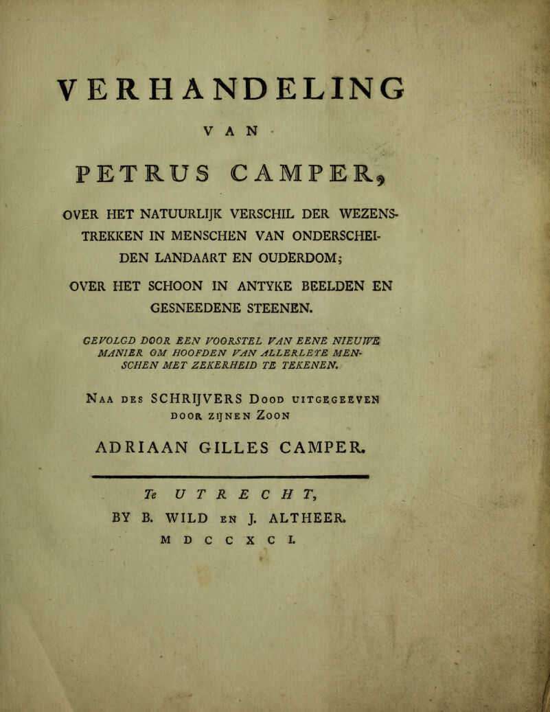 VERHANDELING V A N - PETRUS CAMPER OVER HET NATUURLIJK VERSCHIL DER WEZENS- TREKKEN IN MENSCHEN VAN ONDERSCHEI- DEN LANDAART EN OUDERDOM; OVER HET SCHOON IN ANTYKE BEELDEN EN OESNEEDENE STEENEN. GEVOLGD DOOR EEN VOORSTEL VAN EENE NIEUWE MANIER OM HOOFDEN VAN ALLERLETE MEN- SCHEN MET ZEKERHEID TE TEKENEN. Naa des SCHRIJVERS Dood uitgegeeven ADRIAAN GILLES CAMPER. Te UTRECHT, BY B. WILD en J. ALTHEER.