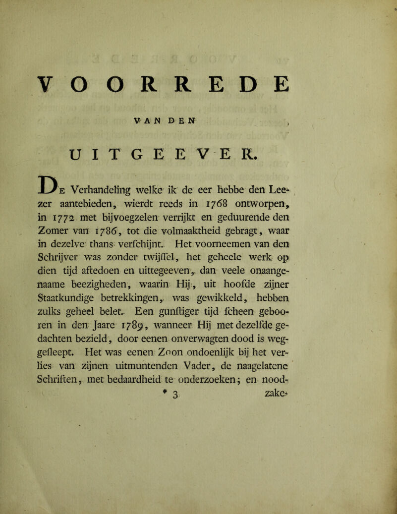 VAN DEN UITGEEVER. D e Verhandeling welke ik de eer hebbe den Lee- zer aantebieden, wierdt reeds in 1768 ontworpen, in 1772 met bijvoegzelen verrijkt en geduurende den Zomer van 1786, tot die volmaaktheid gebragt, waar in dezelve thans verfchijnt. Het voorneemen van den Schrijver was zonder twijffel, het geheele werk op dien tijd aftedoen en uittegeeven r dan veele onaange- naame beezigheden, waarin Hij , uit hoofde zijner Staatkundige betrekkingen,, was gewikkeld, hebben zulks geheel belet. Een gunftiger tijd fcheen geboo- ren in den Jaare 1789, wanneer Hij met dezelfde ge- dachten bezield, door eenen onverwagten dood is weg- gefleept. Het was eenen Zoon ondoenlijk bij het ver- lies van zijnen uitmuntenden Vader, de naagelatene Schriften , met bedaardheid te onderzoeken ; en nood-
