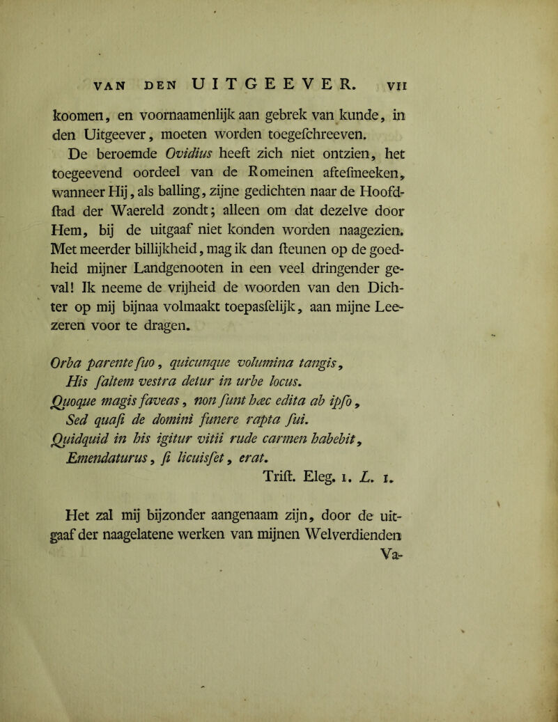 van den UITGEEVER. koomen, en voornaamenlijk aan gebrek van kunde, in den Uitgeever, moeten worden toegefchreeven. De beroemde Ovidius heeft zich niet ontzien, het toegeevend oordeel van de Romeinen aftefmeeken, wanneer Hij, als balling , zijne gedichten naar de Hoofd- ftad der Waereld zondt; alleen om dat dezelve door Hem, bij de uitgaaf niet konden worden naagezien. Met meerder billijkheid, mag ik dan fteunen op de goed- heid mijner Landgenooten in een veel dringender ge- val! Ik neeme de vrijheid de woorden van den Dich- ter op mij bijnaa volmaakt toepasfelijk, aan mijne Lee- zeren voor te dragen. Orba parente fuo, quicunque volumina tangis, His faltem vest ra deiur in urbe locus. Quoque magis faveas, non funt hcee edita ab ipfo , Sed quafi de domini funere rapta fui. Qiiidquid in his igitur vitii rude carmen habebit9 Emendaturus, fi licuisfet, er at. Trift. Eleg, i. L. u Het zal mij bijzonder aangenaam zijn, door de uit- gaaf der naagelatene werken van mijnen Welverdienden Va-