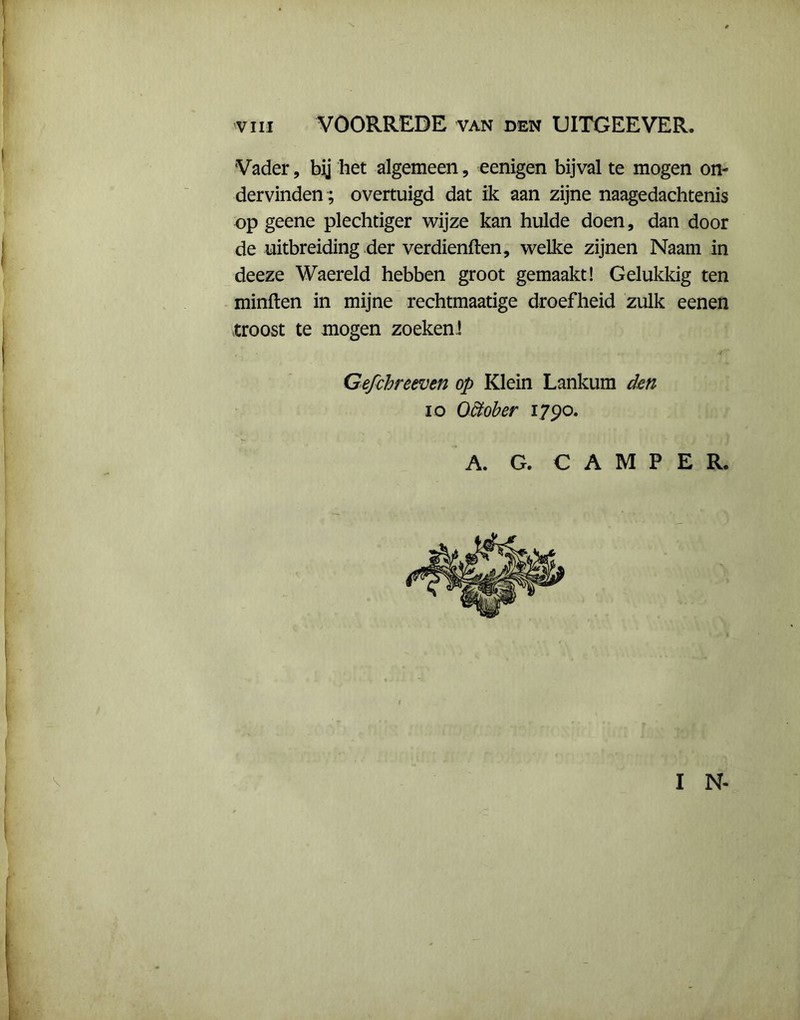 VIII VOORREDE van den UITGEEVER. Vader, bij het algemeen, eenigen bijval te mogen on- dervinden; overtuigd dat ik aan zijne naagedachtenis op geene plechtiger wijze kan hulde doen, dan door de uitbreiding der verdienden, welke zijnen Naam in deeze Waereld hebben groot gemaakt! Gelukkig ten minden in mijne rechtmaatige droefheid zulk eenen troost te mogen zoeken ! Gefchreeven op Klein Lankum den io OUober 1790. A. G. CAMPER. I N-