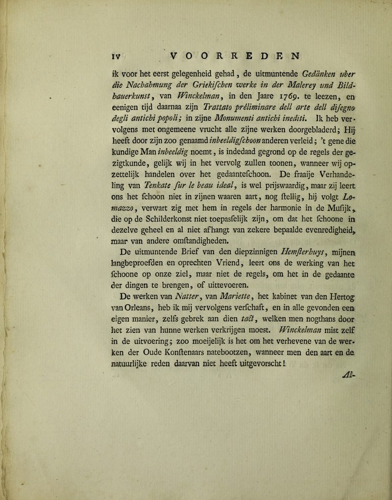 ik voor het eerst gelegenheid gehad , de uitmuntende Gedanken uber die Nachahmung der Griekifchen werke in der Maïerey und Bild- hau er kunst, van Winckelman, in den Jaare 1769. te leezen, en eenigen tijd daarnaa zijn Trattato préliminare dell arte dell dijegno degli antichipopoli; in zijne Monumenti antichi inediti. Ik heb ver* volgens met ongemeene vrucht alle zijne werken doorgebladerd; Hij heeft door zijn zoo genaamd inbeeldigfchoon anderen verleid; ’t gene die kundige Man inbeeldig noemt, is indedaad gegrond op de regels der ge- zigtkunde, gelijk wij in het vervolg zullen toonen, wanneer wij op- zettelijk handelen over het gedaantefchoon. De fraaije Verhande- ling van Tenkate fur le beau ideal, is wel prijswaardig, maar zij leert ons het fchoon niet in zijnen waaren aart, nog ftellig, hij volgt Lo- mazzo, verwart zig met hem in regels der harmonie in de Mufijk > die op de Schilderkonst niet toepasfelijk zijn, om dat het fchoone in dezelve geheel en al niet afhangt van zekere bepaalde evenredigheid, maar van andere omftandigheden. De uitmuntende Brief van den diepzinnigen Hemjierhuys, mijnen langbeproefden en oprechten Vriend, leert ons de werking van het fchoone op onze ziel, niaar niet de regels, om het in de gedaante der dingen te brengen, of uittevoeren. De werken van Natter, van Marktte, het kabinet van den Hertog vanOrleans, heb ik mij vervolgens verfchaft, en in alle gevonden een eigen manier, zelfs gebrek aan dien taft9 welken men nogthans door het zien van hunne werken verkrijgen moest. JVinckelman mist zelf in de uitvoering; zoo moeijelijk is het om het verhevene van de wer- ken der Oude Konftenaars natebootzen, wanneer men den aart en de natuurlijke reden daarvan niet heeft uitgevorscht 1 Al-