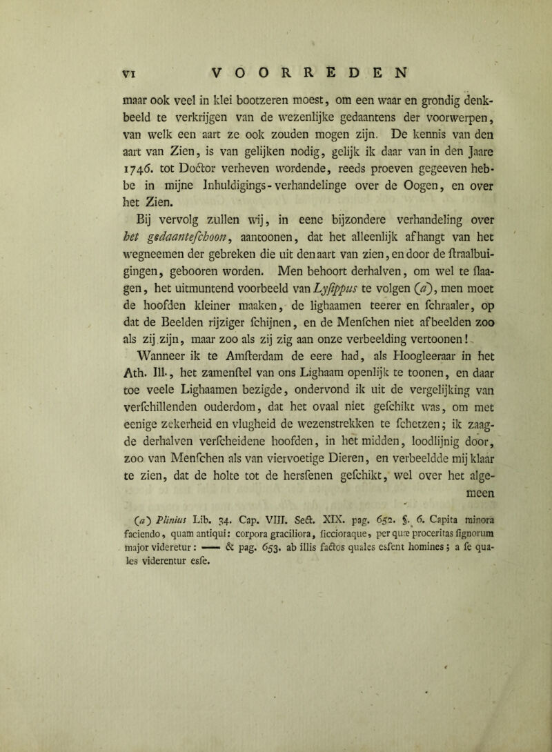 maar ook veel in klei bootzeren moest, om een waar en grondig denk- beeld te verkrijgen van de wezenlijke gedaantens der voorwerpen, van welk een aart ze ook zouden mogen zijn, De kennis van den aart van Zien, is van gelijken nodig, gelijk ik daar van in den Jaare 1746. tot Doótor verheven wordende, reeds proeven gegeeven heb* be in mijne Inhuldigings- verhandelinge over de Oogen, en over het Zien. Bij vervolg zullen wij, in eene bijzondere verhandeling over het gedaantefchoon, aantoonen, dat het alleenlijk afhangt van het wegneemen der gebreken die uit den aart van zien, endoor de ftraalbui- gingen, gebooren worden. Men behoort derhalven, om wel te flaa- gen, het uitmuntend voorbeeld van Lyfippus te volgen (a), men moet de hoofden kleiner manken, de lighaamen teerer en fchraaler, op dat de Beelden rijziger fchijnen, en de Menfchen niet afbeelden zoo als zij.zijn, maar zoo als zij zig aan onze verbeelding vertoonen! Wanneer ik te Amfterdam de eere had, als Hoogleeraar in het Ath. 111., het zamenftel van ons Lighaam openlijk te toonen, en daar toe veele Lighaamen bezigde, ondervond ik uit de vergelijking van verfchillenden ouderdom, dat het ovaal niet gefchikt was, om met eenige zekerheid en vlugheid de wezenstrekken te fchetzen; ik zaag- de derhalven verfcheidene hoofden, in het midden, loodlijnig door, zoo van Menfchen als van viervoetige Dieren, en verbeeldde mij klaar te zien, dat de holte tot de hersfenen gefchikt, wel over het alge- meen Qa') Plinius Lib. 34. Cap. VIII. Sefh XIX. pag. 652. §. 6. Capita minora faciendo, quam antiqui: corpora graciliora, fïccioraque, perquajproceritasfignorum major videretur: —— & pag. 653. ab illis fattos quales esfent homines ; a fe qua- les viderentur esfe. <