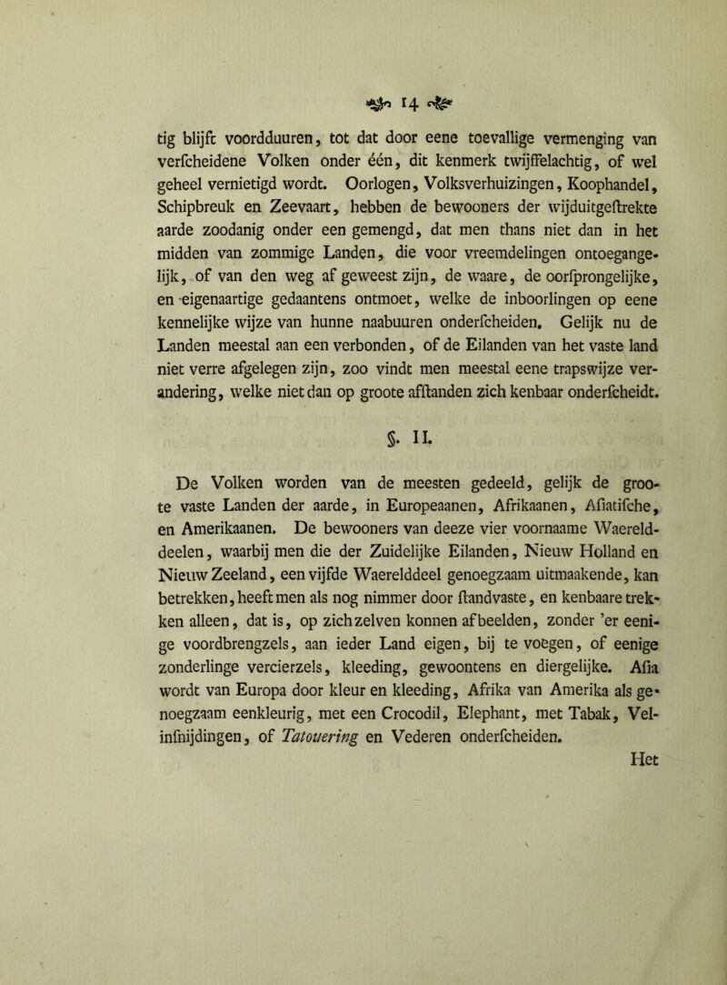 tig blijft voordduuren, tot dat door eene toevallige vermenging van verfcheidene Volken onder één, dit kenmerk twijffelachtig, of wel geheel vernietigd wordt. Oorlogen, Volksverhuizingen, Koophandel, Schipbreuk en Zeevaart, hebben de bewooners der wijduitgeftrekte aarde zoodanig onder een gemengd, dat men thans niet dan in het midden van zommige Landen, die voor vreemdelingen ontoegange* lijk, of van den weg af geweest zijn, de waare, de oorfprongelijke, en -eigenaartige gedaantens ontmoet, welke de inboorlingen op eene kennelijke wijze van hunne naabuuren onderfcheiden. Gelijk nu de Landen meestal aan een verbonden, of de Eilanden van het vaste land niet verre afgelegen zijn, zoo vindt men meestal eene trapswijze ver- andering, welke niet dan op groote afftanden zich kenbaar onderfcheidt. §• II. De Volken worden van de meesten gedeeld, gelijk de groo- te vaste Landen der aarde, in Europeaanen, Afrikaanen, Afiatifche, en Amerikaanen. De bewooners van deeze vier voornaame Waereld- deelen, waarbij men die der Zuidelijke Eilanden, Nieuw Holland en Nieuw Zeeland, een vijfde Waerelddeel genoegzaam uitmaakende, kan betrekken, heeft men als nog nimmer door ftand vaste, en kenbaare trek- ken alleen, dat is, op zich zei ven konnen afbeelden, zonder ’er eeni- ge voordbrengzels, aan ieder Land eigen, bij te voegen, of eenige zonderlinge vercierzels, kleeding, gewoontens en diergelijke. Afia wordt van Europa door kleur en kleeding, Afrika van Amerika als ge* noegzaam eenkleurig, met een Crocodil, Elephant, met Tabak, Vel- infnijdingen, of Tatouering en Vederen onderfcheiden. Het