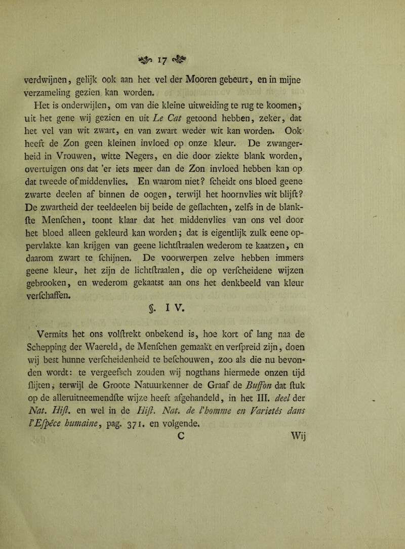 verdwijnen, gelijk ook aan het vel der Mooren gebeurt, en in mijne verzameling gezien kan worden. Het is onderwijlen, om van die kleine uitweiding te rug te koomen, uit het gene wij gezien en uit Le Cat getoond hebben, zeker, dat het vel van wit zwart, en van zwart weder wit kan worden. Ook heeft de Zon geen kleinen invloed op onze kleur. De zwanger- heid in Vrouwen, witte Negers, en die door ziekte blank worden, overtuigen ons dat ’er iets meer dan de Zon invloed hebben kan op dat tweede ofmiddenvlies. En waarom niet? fcheidt ons bloed geene zwarte deelen af binnen de oogen, terwijl het hoornvlies wit blijft? De zwartheid der teeldeelen bij beide de gedachten, zelfs in de blank- fte Menfchen, toont klaar dat het middenvlies van ons vel door het bloed alleen gekleurd kan worden; dat is eigentlijk zulk eene op- pervlakte kan krijgen van geene lichtftraalen wederom tekaatzen, en daarom zwart te fchijnen. De voorwerpen zelve hebben immers geene kleur, het zijn de lichtftraalen, die op verfcheidene wijzen gebrooken, en wederom gekaatst aan ons het denkbeeld van kleur verfchaffen. §. I V. Vermits het ons volftrekt onbekend is, hoe kort of lang naa de Schepping der Waereld, de Menfchen gemaakt en verfpreid zijn, doen wij best hunne verfcheidenheid te befchouwen, zoo als die nu bevon- den wordt: te vergeefsch zouden wij nogthans hiermede onzen tijd flijten, terwijl de Groote Natuurkenner de Graaf de Buffbn dat ftuk op de alleruitneemendfte wijze heeft afgehandeld, in het III. deel der Nat. Hifi. en wel in de Bijl. Nat. de Vbomrne en Variétés dans VEfpêce humaine, pag. 371. en volgende. C Wij