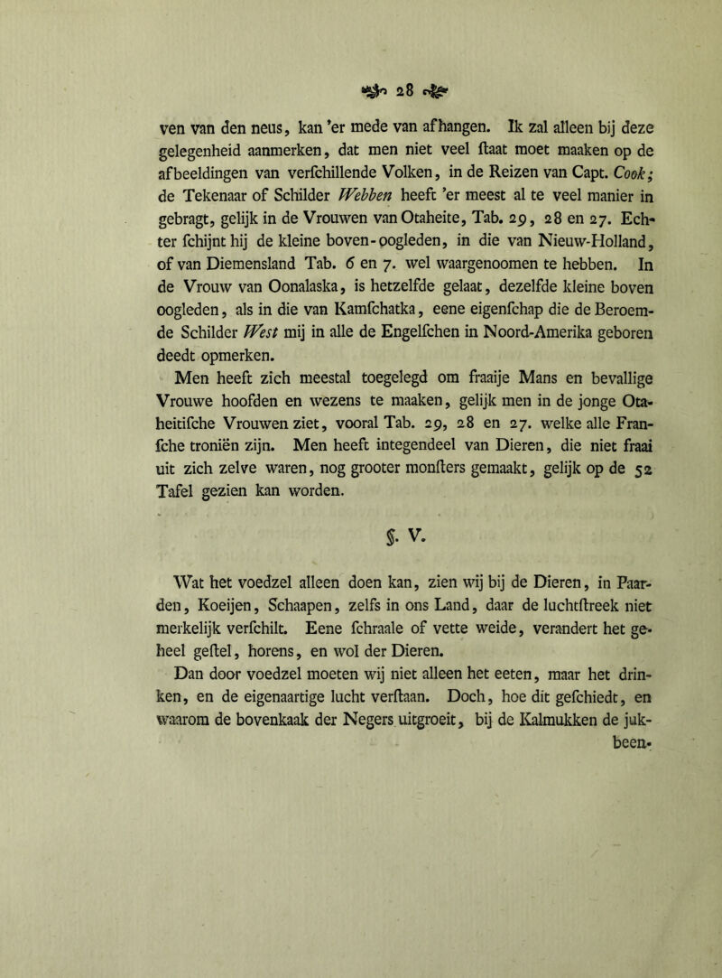 ven van den neus, kan ’er mede van afhangen. Ik zal alleen bij deze gelegenheid aanmerken, dat men niet veel ftaat moet maaken op de afbeeldingen van verfchillende Volken, in de Reizen van Capt. Cook; de Tekenaar of Schilder IVebben heeft ’er meest al te veel manier in gebragt, gelijk in de Vrouwen vanOtaheite, Tab. 29, 28 en 27. Ech- ter fchijnthij de kleine boven-oogleden, in die van Nieuw-Holland, of van Diemensland Tab. 6 en 7. wel waargenoomen te hebben. In de Vrouw van Oonalaska, is hetzelfde gelaat, dezelfde kleine boven oogleden, als in die van Kamfchatka, eene eigenfchap die de Beroem- de Schilder ïVest mij in alle de Engelfchen in Noord-Amerika geboren deedt opmerken. Men heeft zich meestal toegelegd om fraaije Mans en bevallige Vrouwe hoofden en wezens te maaken, gelijk men in de jonge Ota- heitifche Vrouwen ziet, vooral Tab. 29, 28 en 27. welke alle Fran- fche troniën zijn. Men heeft integendeel van Dieren, die niet fraai uit zich zelve waren, nog grooter monlters gemaakt, gelijk op de 52 Tafel gezien kan worden. §. V. Wat het voedzel alleen doen kan, zien wij bij de Dieren, in Paar- den , Koeijen, Schaapen, zelfs in ons Land, daar de luchtftreek niet merkelijk verfchilt. Eene fchraale of vette weide, verandert het ge- heel geitel, horens, en wol der Dieren. Dan door voedzel moeten wij niet alleen het eeten, maar het drin- ken, en de eigenaartige lucht verltaan. Doch, hoe dit gefchiedt, en waarom de bovenkaak der Negers uitgroeit, bij de Kaknukken de juk- been-