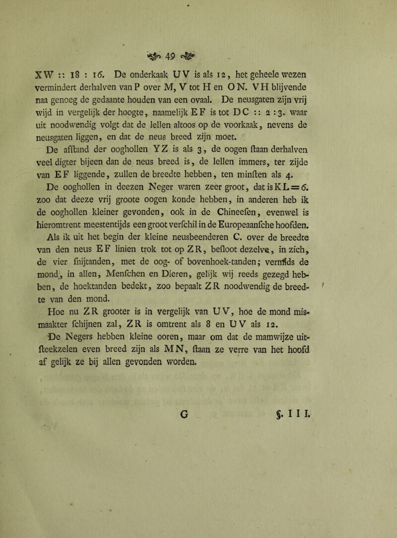 XW :: 18 : i5. De onderkaak UV is als 12, het geheele wezen vermindert derhalven vanP over M, V tot H en ON. VH blijvende naa genoeg de gedaante houden van een ovaal. De neusgaten zijn vrij wijd in vergelijk der hoogte, naamelijk E F is tot DC :: 2:3. waar uit noodwendig volgt dat de lellen altoos op de voorkaak, nevens de neusgaten liggen, en dat de neus breed zijn moet. De afltand der ooghollen Y Z is als 3, de oogen ftaan derhalven veel digter bijeen dan de neus breed is, de lellen immers, ter zijde van E F liggende, zullen de breedte hebben, ten minden als 4. De ooghollen in deezen Neger waren zeergroot, dat is KL = 6. zoo dat deeze vrij groote oogen konde hebben, in anderen heb ik de ooghollen kleiner gevonden, ook in de Chineefen, evenwel is hieromtrent meestentijds een groot verfchil in de Europeaanfche hoofden. Als ik uit het begin der kleine neusbeenderen C. over de breedte van den neus EF linien trok tot op ZR, befloot dezelve, in zich, de vier fnijtanden, met de oog- of bovenhoek-tanden; vernlids de mond, in allen, Menfchen en Dieren, gelijk wij reeds gezegd heb- ben, de hoektanden bedekt, zoo bepaalt ZR noodwendig de breed- f te van den mond. Hoe nu Z R grooter is in vergelijk van U V, hoe de mond mis- maakter fchijnen zal, ZR is omtrent als 8 en UV als 12. De Negers hebben kleine ooren, maar om dat de mamwijze uit- fteekzelen even breed zijn als MN, ftaan ze verre van het hoofd af gelijk ze bij allen gevonden worden. G §♦ I I I.
