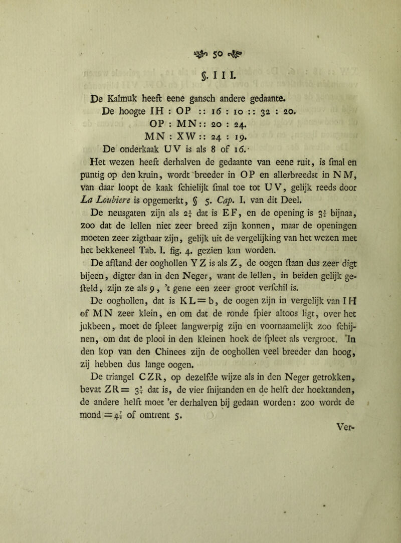 $0 §. I I I. De Kalmuk heeft eene gansch andere gedaante. De hoogte IH : OP :: i<5 : io :: 32 : 20. OP : MN:: 20 : 24. MN : XW :: 24 : 19. De onderkaak UV is als 8 of 16. • Het wezen heeft derhalven de gedaante van eene ruit, is fmal en puntig op den kruin, wordt breeder in OP en allerbreedst in NM, van daar loopt de kaak fchielijk fmal toe tot U V, gelijk reeds door La Loubiere is opgemerkt, § 5. Cap. I. van dit Deel. De neusgaten zijn als dat is EF, en de openingis 3! bijnaa, zoo dat de lellen niet zeer breed zijn konnen, maar de openingen moeten zeer zigtbaar zijn, gelijk uit de vergelijking van het wezen met het bekkeneel Tab. I. fig. 4. gezien kan worden. De afftand der oogbollen Y Z is als Z, de oogen liaan dus zeer digt bijeen, digter dan in den Neger, want de lellen, in beiden gelijk ge- field , zijn ze als 9 , ’t gene een zeer groot verfchil is. De ooghollen, dat is K L = b, de oogen zijn in vergelijk van IH of MN zeer klein, en om dat de ronde fpier altoos ligc, over het jukbeen, moet de fpleet langwerpig zijn en voornaamelijk zoo fchij- nen, om dat de plooi in den kleinen hoek de fpleet als vergroot. 'In den kop van den Chinees zijn de ooghollen veel breeder dan hoog, zij hebben dus lange oogen. De triangel CZR, op dezelfde wijze als in den Neger getrokken, bevat ZR= 3^ dat is, de vier fnijtanden en de helft der hoektanden, de andere helft moet ’er derhalven bij gedaan worden: zoo wordt de mond =4* of omtrent 5.