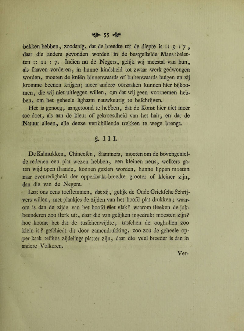 bekken hebben, zoodanig, dat de breedte tot de diepte is :: 9 : 7 , daar die anders gevonden worden in de bestgeftelde Mans (belet- ten :: ii : 7. Indien nu de Negers, gelijk wij meestal van hun, als flaaven vorderen, in hunne kindsheid tot zwaar werk gedwongen worden, moeten de kniën binnenwaards of buitenwaards buigen en zij kromme beenen krijgen; meer andere oorzaaken kunnen hier bijkoo- men, die wij niet uitleggen willen, om dat wij geen voornemen heb- ben, om het geheele lighaam nauwkeurig te befchrijven. Het is genoeg, aangetoond te hebben, dat de Könst hier niet meer toe doet, als aan de kleur of gekroesdheid van het hair, en dat de Natuur alleen, alle deeze verfchillende trekken te wege brengt. §. I I I. DeKalmukken, Chineefen, Siamraers, moeten om de bovengemel- de redenen een plat wezen hebben, een kleinen neus, welkers ga- ten wijd open ftaande, konnen gezien worden, hunne lippen moeten naar evenredigheid der opperkaaks-breedte grooter of kleiner zijn, dan die van de Negers. Laat ons eens toeftemmen, dat zij, gelijk de Oude Griekfche Schrij- vers willen, met plankjes de zijden van het hoofd plat drukken; waar- om is dan de zijde van het hoofd niet vlak? waarom Iteeken de juk- beenderen zoo fterk uit, daar die van gelijken ingedrukt moesten zijn? hoe koomt het dat de tusfchemvijdte, tusfchen de oogbollen zoo klein is? gefchiedt dit door zamendrukking, zoo zou de geheele op- per-kaak teffens zijdelings platter zijn, daar die veel breeder is dan in andere Volkeren.