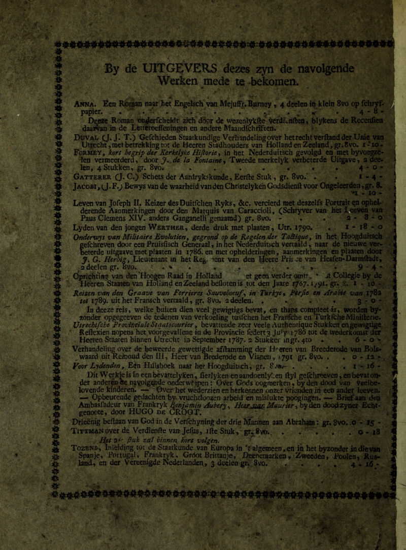 # I ' '' \J # # 4* # # 4* $> # * O 4* * O * * # * <k # <fr # 4» # & s 4» # o o # o * * 4k * 4k <!> tt ,# # O By de UITGEVERS dezes zyn de navolgende Werken mede te bekomen. MV 4 - *$ * Anna. Een Roman naar het Engelsch van Mejuffr. Barney * 4 deden i& klein 8vo op fcliryf- papier. . . “ , .,'u’ . . - . . . v’ « ' » 4 - 8 - Deeze Roman ofyderfchekit zich door de wezenlykfte WdLnften, blykens de Recenfien daarvan in de Leneroeffeningen en andere Maandfchrïften. Duval cJ.J. T.) Gefchieden Staatkundige Verhandeling over het recht verftand der Unie van Utrecht, met betrekking tot de Heeren Stadhouders van Holland en Zeeland, gr. 8vo. 1-*io- _ Formey , kort begrip der Kcrkclyke Hiflorie, in het Nederduitsch gevolgd en met byvoegze- ; f len vermeerderd, door J.de la Fontamc, Tweede merkelyk verbeterde Uitgave, n dee- ^ len, 4 Stukken, gr. 8vo. . . . . • . 4 * o - Gatterer (J. C.) Schets der Aardrykskunde, Eerde Stuk, gr. 8vo.' . • 1 - 4 - ^ Jacobi Bewys van de waarheid van den Christelykén Godsdiend voor Ongeleerden, gr. 8. 2 n - 10 * ® Leven van Jofeph II. Keizer desDuitfclien Ryks, &c. vercierd met deszelfs Portrait en ophel- derende Aanmerkingen door den Marquis van Caraccioli, (Schryver van het Leeven van Paus Clemens XIV. anders Ganganelli genaamd) gr. 8vo. - . . 2*8-0 Lydenvan den jongen Werther, derde druk met plaaten, Utr. 1790. . 1 - 18 - o Ondcrxvys van Militaire Evoluticn% gegrond op de Kegelen der Ta&ique, in het Hoogduitsch gefchreven door een Pruisfisch Generaal, in net Nederduitsch vertaald, naar de nieuwe ver- beterde uitgaave met plaaten in 1786. en met ophelderingen, aanmerkingen en plaaten door J. G. Herbig, Lieutenant in het Reg. ->ent van den Heere Prirce van Hesfen-Darmdadt, adeelen gr. övo. . * . . . . -1 , . 9 4“ Oprichting van den 'Hoogen Raad in Holland et geert verder otntr, * ,»t Collegie by de ^ Heeren Staatenvan Holland en Zeeland beflotenis tot den Jaare r?6j. 1/91. gr. 1 - 16 - s£k Reizen van den Graave van Ferriercs Sauveboeuf^ in Tt*rkyey Perfie en Arabic van Ï782 tot 1789. uit het Fransch vertaald, gr. 8vu. adeeien. . . . . 3-0* In deeze reis, welke buiten dien veel gewigtigs bevat, en thans compleet is, worden by- zonder opgegeeven de redenen van verkoeling tusfehen het Franfche en TurkfcheiYHniftene. Redexien nopens het voorgevallene in de Provincie federt3 Ju!y 1786 tot de wederkomst der Heeren Staaten binnen Utrecht in September 1787. 2 Stukken ingr. 4to • . 6 - o * Verhandeling over de beweerde gewettigde afdamming der Hoeren van Breederode van BoU- waard uit Re/noud den III, Heer van Brederode en Via-nen, j 791 gr. 8yo. . . o - ia - Voor Lydcnden, Een Huisboek naar her Hoogduitsch, gr. 8/»*- . . . . i - 16 - Dit Werkte is in een bèvartelyken, fierlyken en aandoenlyben dyl gefchreeven, en bevat on- der anderen «e navolgende onder wfrpen : Over Gods oogmerken, byden dood van veelbe- lovende kinderen. — Over- het wederzien en herkennen onzer vrienden in een ander leeven. — Opbeurende gedachten by yruchtloozen arbeid en mislukte poogingen. — Brief aan den Ambasfadeur van Frankryk Renjamin Aubery, HccrjmnMaurier-t byden doodzyner Echt- genoote, door HUGO de GROOT. Drleënig beftaan van God in de Verfchyning der drie Mannen aan Abraham: gr. 8vo. .0 - 15 - Tittmanover de Verdienfte van Jefus, ifte Stuk,’ gr.gvo., . . ' . . . 0-18 Het tx,if /luk zal binnen kort volgen. Tozens, Inleiding tot de Staatkunde van Europa in ’f algemeen, en in het byzonder in die Van Spanje, Portugal, Frankryk, Grdot Brittanje, Deenemarken, Zwecden, Poolen, Rus- land, en der Vereenigde Nederlanden, 3 deelen gr. 8vo. , ;; - . •• : v _ ^ ^ . ’F-f; S ^ <*94*è**«. 4