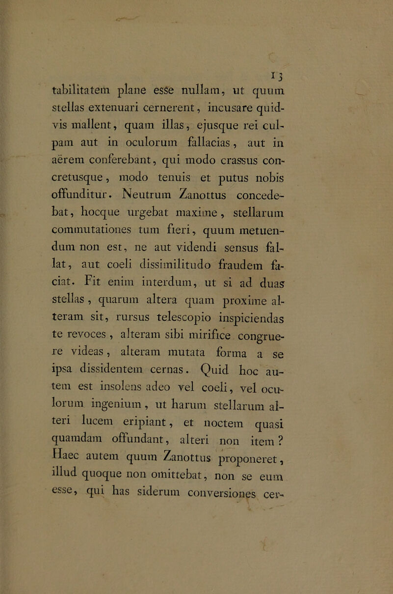 tabilitatem plane esse nullam, ut quum stellas extenuari cernerent, incusare quid- vis mallent, quam illas, ejusque rei cul- pam aut in oculorum fallacias, aut in aerem conferebant, qui modo crassus con- cretusque, modo tenuis et putus nobis offunditur. Neutrum Zanottus concede- bat , hocque urgebat maxime, stellarum commutationes tum fieri, quum metuen- dum non est, ne aut videndi sensus fal- lat, aut coeli dissimilitudo fraudem fa- ciat. Fit enim interdum, ut si ad duas stellas , quarum altera quam proxime al- teram sit, rursus telescopio inspiciendas te revoces , alteram sibi mirifice congrue- re videas, alteram mutata forma a se ipsa dissidentem cernas. Quid boc au- tem est insolens adeo vel coeli, vel ocu- lorum ingenium , ut harum stellarum al- teii lucem eripiant, et noctem quasi quamdam offundant, alteri non item ? Haec autem quum Zanottus proponeret, illud quoque non omittebat, non se eum esse, qui has siderum conversiones cer-