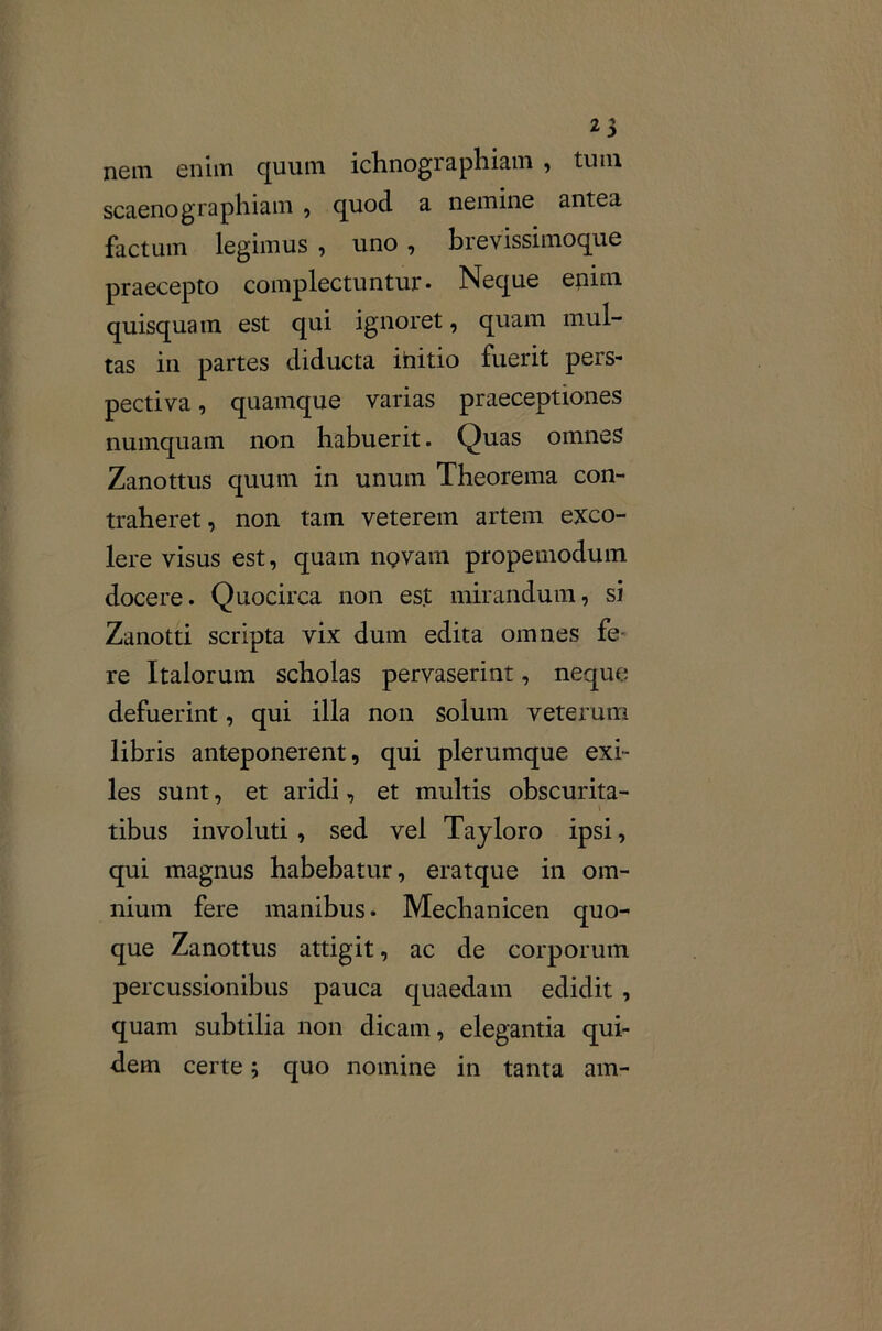 nem enim quum ichnographiam , tum scaenographiam , quod a nemine antea factum legimus , uno , brevissimoque praecepto complectuntur- Neque enim quisquam est qui ignoret, quam mul- tas in partes diducta ihitio fuerit pers- pectiva , quamque varias praeceptiones numquam non habuerit. Quas omnes Zanottus quum in unum Theorema con- traheret , non tam veterem artem exco- lere visus est, quam nQvam propemoduin docere. Quocirca non est mirandum, si Zanotti scripta vix dum edita omnes fe re Italorum scholas pervaserint, neque;; defuerint, qui illa non solum veterum libris anteponerent, qui plerumque exi- les sunt, et aridi, et multis obscurita- tibus involuti , sed vel Tayloro ipsi, qui magnus habebatur, eratque in om- nium fere manibus. Mechanicen quo- que Zanottus attigit, ac de corporum percussionibus pauca quaedam edidit , quam subtilia non dicam, elegantia qui- dem certe; quo nomine in tanta am-