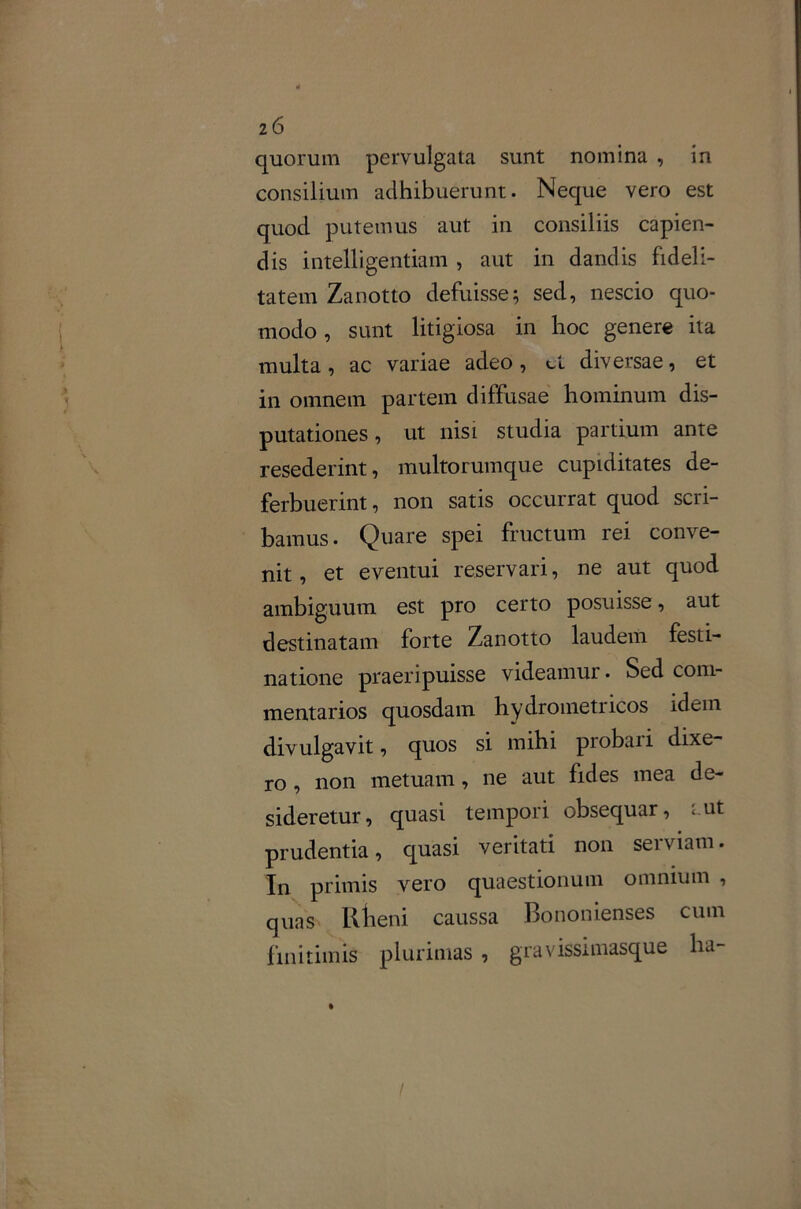 z6 quorum pervulgata sunt nomina , in consilium adhibuerunt. Neque vero est quod putemus aut in consiliis capien- dis intelligentiam , aut in dandis fideli- tatem Zanotto defuisse; sed, nescio quo- modo , sunt litigiosa in hoc genere ita multa, ac variae adeo, d diversae, et in omnem partem diffusae hominum dis- putationes, ut nisi studia partium ante resederint, multorumque cupiditates de- ferbuerint , non satis occurrat quod scri- bamus. Quare spei fructum rei conve- nit , et eventui reservari, ne aut quod ambiguum est pro certo posuisse, aut destinatam forte Zanotto laudem festi- natione praeripuisse videamur. Sed com- mentarios quosdam hydrometricos idem divulgavit, quos si mihi probari dixe- ro , non metuam, ne aut fides mea de- sideretur, quasi tempori obsequar, «ut prudentia, quasi veritati non serviam. In primis vero quaestionum omnium , quas lllieni caussa Bononienses cum finitimis plurimas , gravissimasque ha-