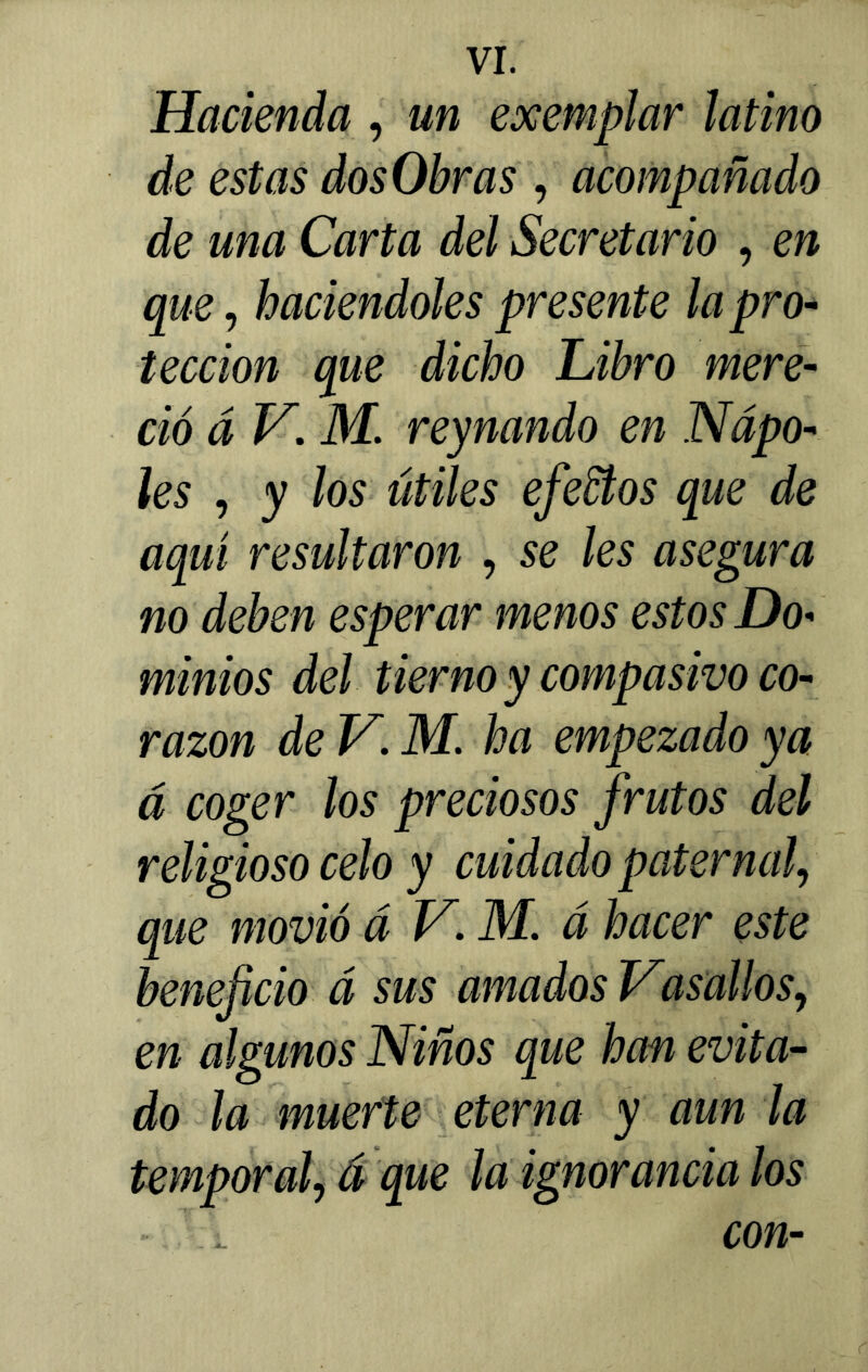 Hacienda , un exemplar latino de estas dos Obras , acompañado de una Carta del Secretario , en que, haciéndoles presente la pro- tección que dicho Libro mere- ció á V. M. reynando en Ñapó- les , y los útiles efectos que de aquí resultaron , se les asegura no deben esperar menos estos Do- minios del tierno y compasivo co- razón de V. M. ha empezado ya á coger los preciosos frutos del religioso celo y cuidado paternal, que movió á V. M. á hacer este beneficio á sus amados Vasallos, en algunos Niños que han evita- do la muerte eterna y aun la temporal, á que la ignorancia los - . con-