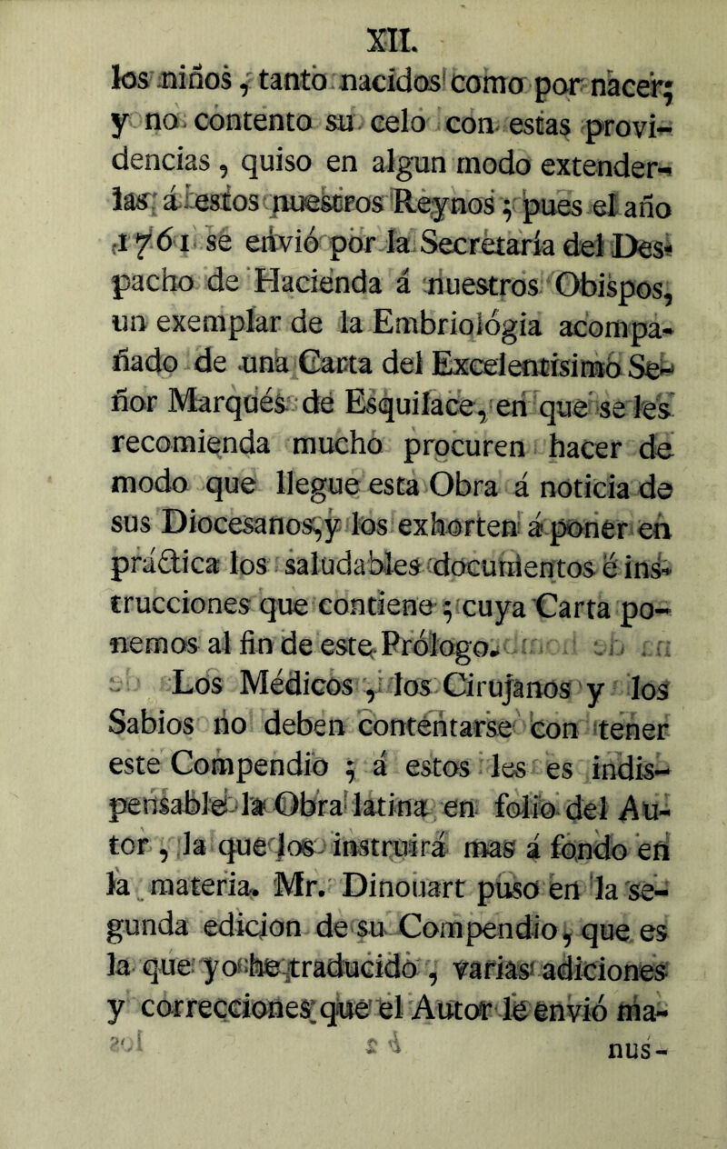 los .niños, tanto nacidos como por nacer; y no contento su celo con estas provi- dencias , quiso en algún modo extender-, las á : estos nuestros Reynos; pues el año ¿i-tii se envió por la Secretaría dei Des- pacho de Hacienda á nuestros Obispos, un exemplar de la Embriología acompa- ñado de una Carta del Excelentisimo Se- ñor Marqués dé Esquilace, en que se les recomienda mucho procuren hacer de modo que llegue esta Obra á noticia de sus Diocesanos,y los exhorten á poner en práctica los saludables documentos é ins- trucciones que contiene ; cuya Carta po- nemos al fin de este. Prólogo» Los Médicos , los Cirujanos y los Sabios ño deben contentarse con tener este Compendio ; á estos les es indis- pensable la Obra latina en folio del Au- tor , la que los instruirá roas á fondo eñ la materia. Mr. Dinouart puso en la se- gunda edición de su Compendio, que es la que: yos;toraducido , varias adiciones y correcciones:que el Autor le envió tria- ñus-