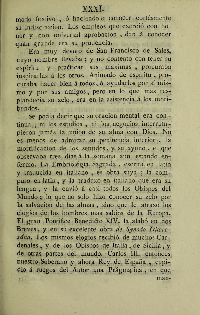 moio festivo , ó haciéndole conocer cortésmente su indiscreción. Los empleos que exerció con ho- nor y con universal aprobación , dan á conocer quan grande era su prudencia. Era muy devoto de San Francisco de Sales, cuyo nombre llevaba ; y no contento con tener su espíritu y pra&icar sus máximas , procuraba inspirarlas á los otros. Animado de espíritu , pro- curaba hacer bien á todos, ó ayudarles por sí mis- mo y por sus amigos; pero en lo que mas res- plandecía su zelo , era en la asistencia á los mori- bundos. Se podía decir que su oración mental era con- tinua ; ni los estudios , ni los negocios interrum- pieron jamás la unión de su alma con Dios. No es menos de admirar su penitencia interior , la mortificación de los sentidos, y su ayuno, el que observaba tres dias á la semana aun estando en- fermo. La Embriología Sagrada , escrita en latín y traducida en italiano , es obra suya ; la com- puso en latín, y la traduxo en italiano que era su lengua , y la envió á casi todos los Obispos del .Mundo ; lo que no solo hizo conocer su zelo por la salvación de las almas , sino que le atraxo los elogios de los hombres mas sabios de la Europa. El gran Pontífice Benedicto XIV. la alabó en dos Breves, y en su excelente obra de Synodo Dicece- sana. Los mismos elogios recibió de muchos Car- denales , y de los Obispos de Italia, de Sicilia, y de otras partes del mundo. Carlos III. entonces nuestro Soberano y ahora Rey de España , expi- dió á ruegos del Autor una Prágmatica , en que man-