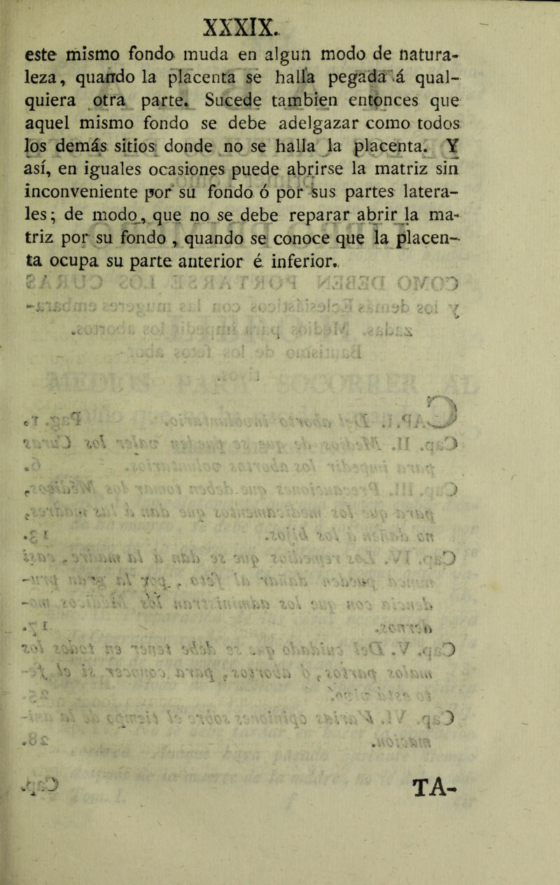 este mismo fondo muda en algún modo de natura- leza, quarrdo la placenta se halla pegada á qual- quiera otra parte. Sucede también entonces que aquel mismo fondo se debe adelgazar como todos los demás sitios: donde no se halla la placenta. Y así, en iguales ocasiones puede abrirse la matriz sin inconveniente por su fondo ó por sus partes latera- les; de modo., que no se debe reparar abrir la ma- triz por su fondo , quando se conoce que la placen- ta ocupa su parte anterior é. inferior.. \ > JÁ h v,s,.a '07. : . . : . . . , ■ i 7 - • « '■ \ ) TA-