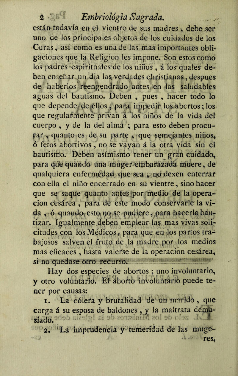 están todavía en el vientre de sus madres , debe ser uno de los principales objetos de los cuidados de los Curas, así como es una de las mas importantes obli- gaciones que la Religión les impone. Son estos como los padres espirituales de los niños, á los quales de- ben enseñar,uu ’dia las verdades christianas, después de haberlos reengendrado antes en las saludables aguas del bautismo. Deben , pues , hacer todo lo que depende de ellos , para impedir los abortos; los que regularmente privan á los niños de la vida del cuerpo , y de la del alma ; para esto deben procu- rar , quanto es de su parte * que semejantes niños, 6 fetos abortivos, no se vayan á la otra vida sin el bautismo. Deben asimismo tener un gran cuidado, para que quando una muger embarazada muere, de qualquiera enfermedad que sea , no dexen enterrar con ella el niño encerrado en su vientre, sino hacer que se saque quanto antes por medio de la opera- ción cesárea , para de este modo conservarle la vi- da , ó quandoyesto po se pudiere, para hacerlo bau- tizar. Igualmente deben emplear las mas vivas soli- citudes con los Médicos, para que en los partos tra- bajosos salven el fruto de la madre por los medios mas eficaces , hasta valerse de la operación cesárea, si no quedase otro recurso. Hay dos especies de abortos ; uno involuntario, y otro voluntario. EP aborto involuntario puede te- ner por causas: 1. La cólera y brutalidad de un marido , que carga á su esposa de baldones , y la maltrata déma- . y a t 1 ■. - y ? / siado. 2. La imprudencia y temeridad de las muge- s *k* res,